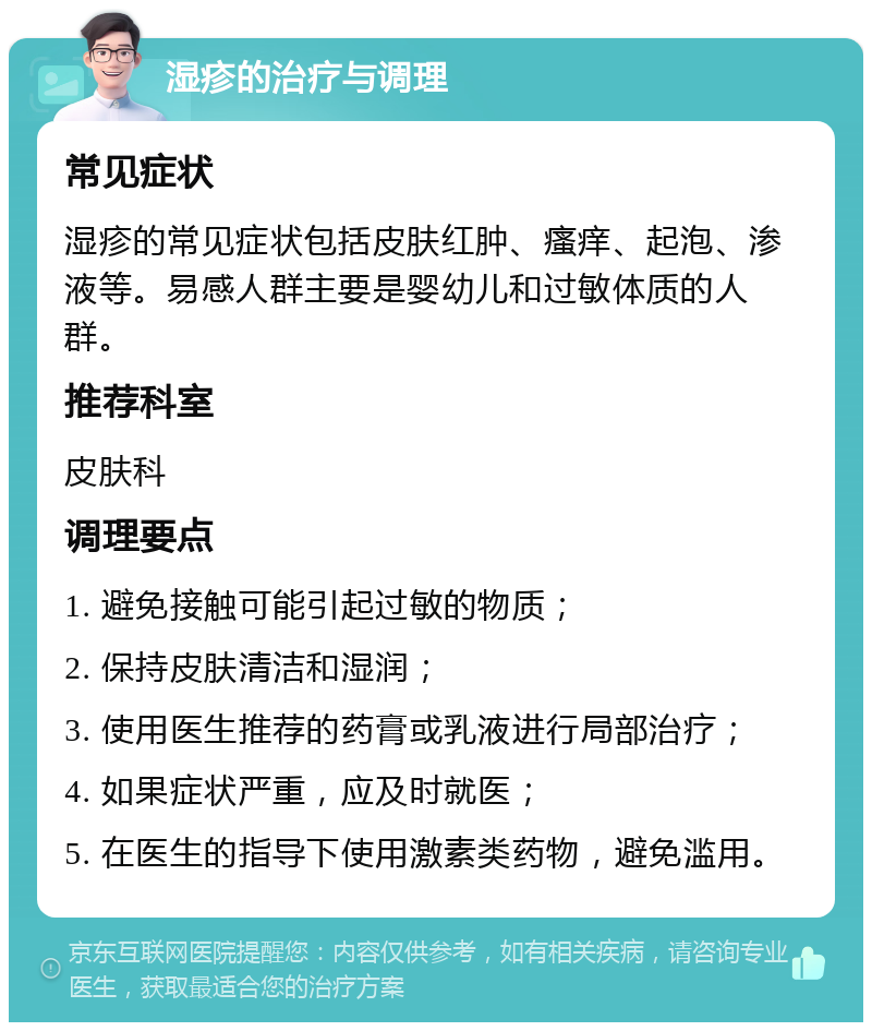 湿疹的治疗与调理 常见症状 湿疹的常见症状包括皮肤红肿、瘙痒、起泡、渗液等。易感人群主要是婴幼儿和过敏体质的人群。 推荐科室 皮肤科 调理要点 1. 避免接触可能引起过敏的物质； 2. 保持皮肤清洁和湿润； 3. 使用医生推荐的药膏或乳液进行局部治疗； 4. 如果症状严重，应及时就医； 5. 在医生的指导下使用激素类药物，避免滥用。