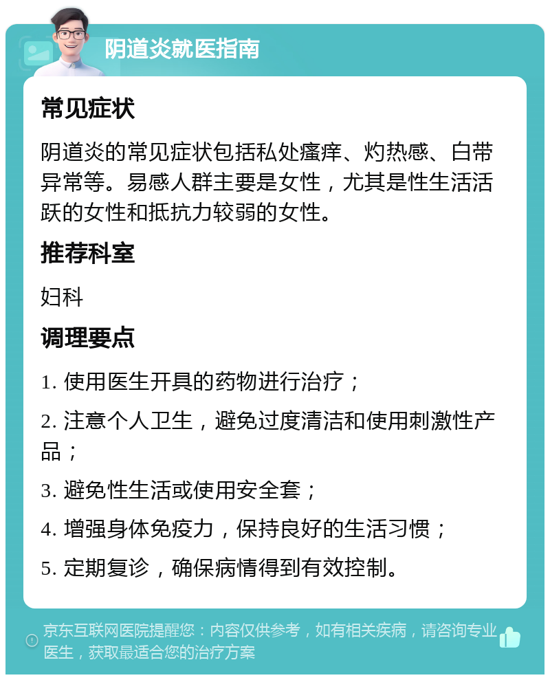 阴道炎就医指南 常见症状 阴道炎的常见症状包括私处瘙痒、灼热感、白带异常等。易感人群主要是女性，尤其是性生活活跃的女性和抵抗力较弱的女性。 推荐科室 妇科 调理要点 1. 使用医生开具的药物进行治疗； 2. 注意个人卫生，避免过度清洁和使用刺激性产品； 3. 避免性生活或使用安全套； 4. 增强身体免疫力，保持良好的生活习惯； 5. 定期复诊，确保病情得到有效控制。