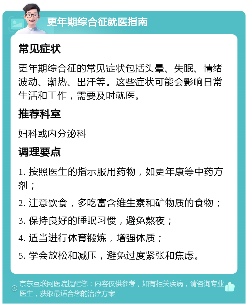 更年期综合征就医指南 常见症状 更年期综合征的常见症状包括头晕、失眠、情绪波动、潮热、出汗等。这些症状可能会影响日常生活和工作，需要及时就医。 推荐科室 妇科或内分泌科 调理要点 1. 按照医生的指示服用药物，如更年康等中药方剂； 2. 注意饮食，多吃富含维生素和矿物质的食物； 3. 保持良好的睡眠习惯，避免熬夜； 4. 适当进行体育锻炼，增强体质； 5. 学会放松和减压，避免过度紧张和焦虑。