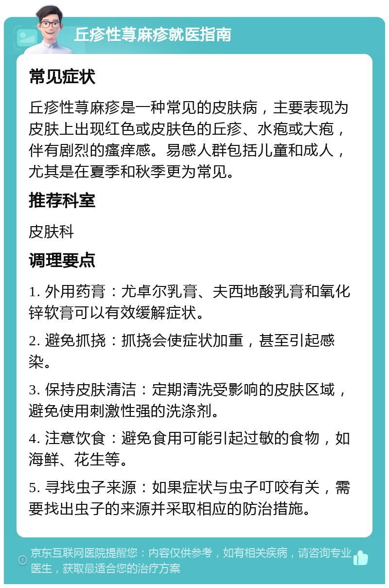 丘疹性荨麻疹就医指南 常见症状 丘疹性荨麻疹是一种常见的皮肤病，主要表现为皮肤上出现红色或皮肤色的丘疹、水疱或大疱，伴有剧烈的瘙痒感。易感人群包括儿童和成人，尤其是在夏季和秋季更为常见。 推荐科室 皮肤科 调理要点 1. 外用药膏：尤卓尔乳膏、夫西地酸乳膏和氧化锌软膏可以有效缓解症状。 2. 避免抓挠：抓挠会使症状加重，甚至引起感染。 3. 保持皮肤清洁：定期清洗受影响的皮肤区域，避免使用刺激性强的洗涤剂。 4. 注意饮食：避免食用可能引起过敏的食物，如海鲜、花生等。 5. 寻找虫子来源：如果症状与虫子叮咬有关，需要找出虫子的来源并采取相应的防治措施。