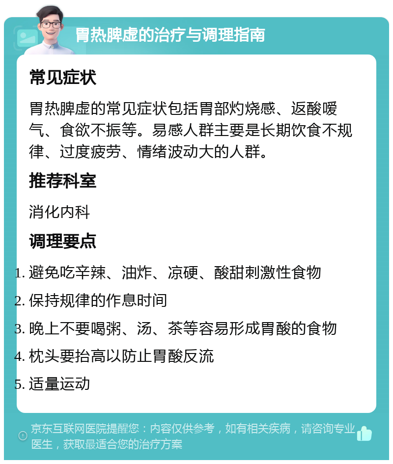 胃热脾虚的治疗与调理指南 常见症状 胃热脾虚的常见症状包括胃部灼烧感、返酸嗳气、食欲不振等。易感人群主要是长期饮食不规律、过度疲劳、情绪波动大的人群。 推荐科室 消化内科 调理要点 避免吃辛辣、油炸、凉硬、酸甜刺激性食物 保持规律的作息时间 晚上不要喝粥、汤、茶等容易形成胃酸的食物 枕头要抬高以防止胃酸反流 适量运动