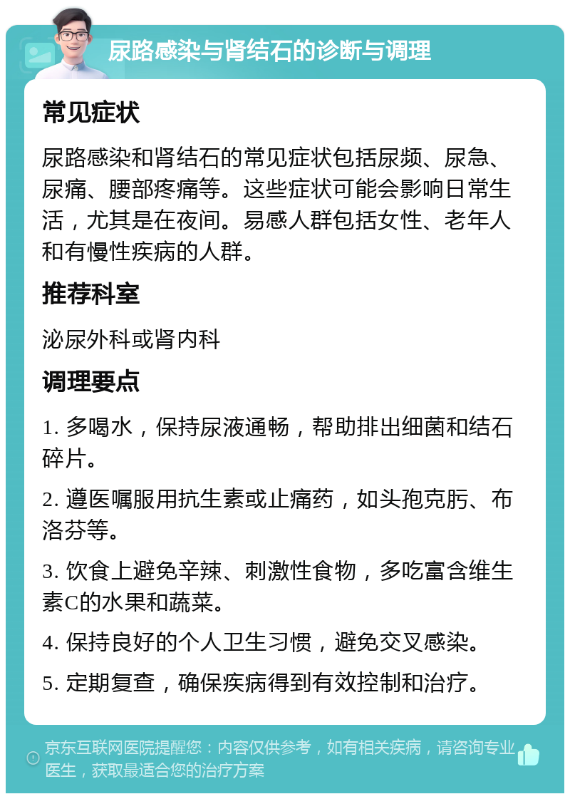 尿路感染与肾结石的诊断与调理 常见症状 尿路感染和肾结石的常见症状包括尿频、尿急、尿痛、腰部疼痛等。这些症状可能会影响日常生活，尤其是在夜间。易感人群包括女性、老年人和有慢性疾病的人群。 推荐科室 泌尿外科或肾内科 调理要点 1. 多喝水，保持尿液通畅，帮助排出细菌和结石碎片。 2. 遵医嘱服用抗生素或止痛药，如头孢克肟、布洛芬等。 3. 饮食上避免辛辣、刺激性食物，多吃富含维生素C的水果和蔬菜。 4. 保持良好的个人卫生习惯，避免交叉感染。 5. 定期复查，确保疾病得到有效控制和治疗。