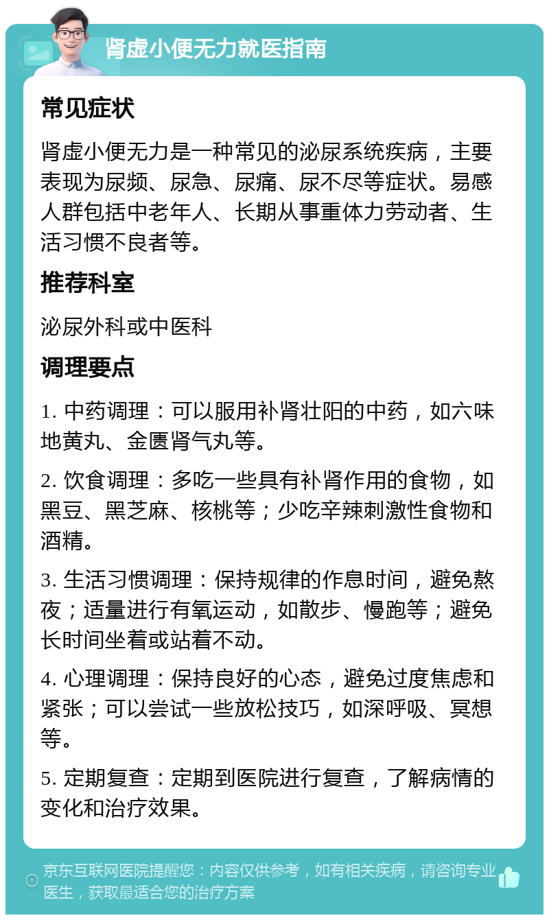 肾虚小便无力就医指南 常见症状 肾虚小便无力是一种常见的泌尿系统疾病，主要表现为尿频、尿急、尿痛、尿不尽等症状。易感人群包括中老年人、长期从事重体力劳动者、生活习惯不良者等。 推荐科室 泌尿外科或中医科 调理要点 1. 中药调理：可以服用补肾壮阳的中药，如六味地黄丸、金匮肾气丸等。 2. 饮食调理：多吃一些具有补肾作用的食物，如黑豆、黑芝麻、核桃等；少吃辛辣刺激性食物和酒精。 3. 生活习惯调理：保持规律的作息时间，避免熬夜；适量进行有氧运动，如散步、慢跑等；避免长时间坐着或站着不动。 4. 心理调理：保持良好的心态，避免过度焦虑和紧张；可以尝试一些放松技巧，如深呼吸、冥想等。 5. 定期复查：定期到医院进行复查，了解病情的变化和治疗效果。