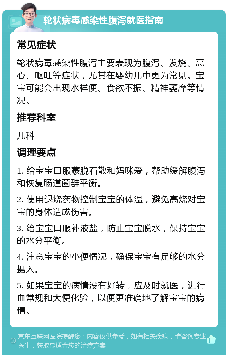 轮状病毒感染性腹泻就医指南 常见症状 轮状病毒感染性腹泻主要表现为腹泻、发烧、恶心、呕吐等症状，尤其在婴幼儿中更为常见。宝宝可能会出现水样便、食欲不振、精神萎靡等情况。 推荐科室 儿科 调理要点 1. 给宝宝口服蒙脱石散和妈咪爱，帮助缓解腹泻和恢复肠道菌群平衡。 2. 使用退烧药物控制宝宝的体温，避免高烧对宝宝的身体造成伤害。 3. 给宝宝口服补液盐，防止宝宝脱水，保持宝宝的水分平衡。 4. 注意宝宝的小便情况，确保宝宝有足够的水分摄入。 5. 如果宝宝的病情没有好转，应及时就医，进行血常规和大便化验，以便更准确地了解宝宝的病情。