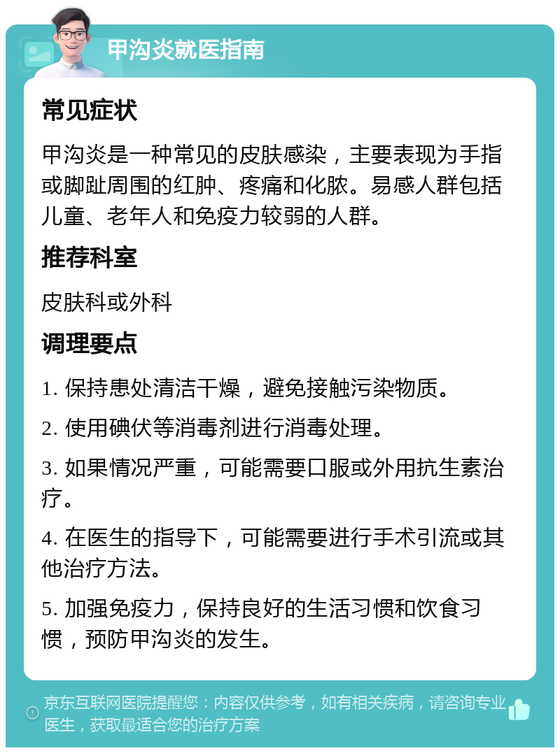 甲沟炎就医指南 常见症状 甲沟炎是一种常见的皮肤感染，主要表现为手指或脚趾周围的红肿、疼痛和化脓。易感人群包括儿童、老年人和免疫力较弱的人群。 推荐科室 皮肤科或外科 调理要点 1. 保持患处清洁干燥，避免接触污染物质。 2. 使用碘伏等消毒剂进行消毒处理。 3. 如果情况严重，可能需要口服或外用抗生素治疗。 4. 在医生的指导下，可能需要进行手术引流或其他治疗方法。 5. 加强免疫力，保持良好的生活习惯和饮食习惯，预防甲沟炎的发生。