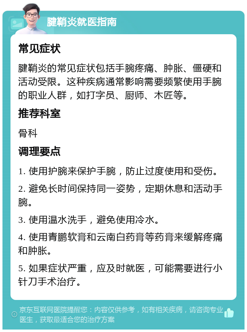 腱鞘炎就医指南 常见症状 腱鞘炎的常见症状包括手腕疼痛、肿胀、僵硬和活动受限。这种疾病通常影响需要频繁使用手腕的职业人群，如打字员、厨师、木匠等。 推荐科室 骨科 调理要点 1. 使用护腕来保护手腕，防止过度使用和受伤。 2. 避免长时间保持同一姿势，定期休息和活动手腕。 3. 使用温水洗手，避免使用冷水。 4. 使用青鹏软膏和云南白药膏等药膏来缓解疼痛和肿胀。 5. 如果症状严重，应及时就医，可能需要进行小针刀手术治疗。