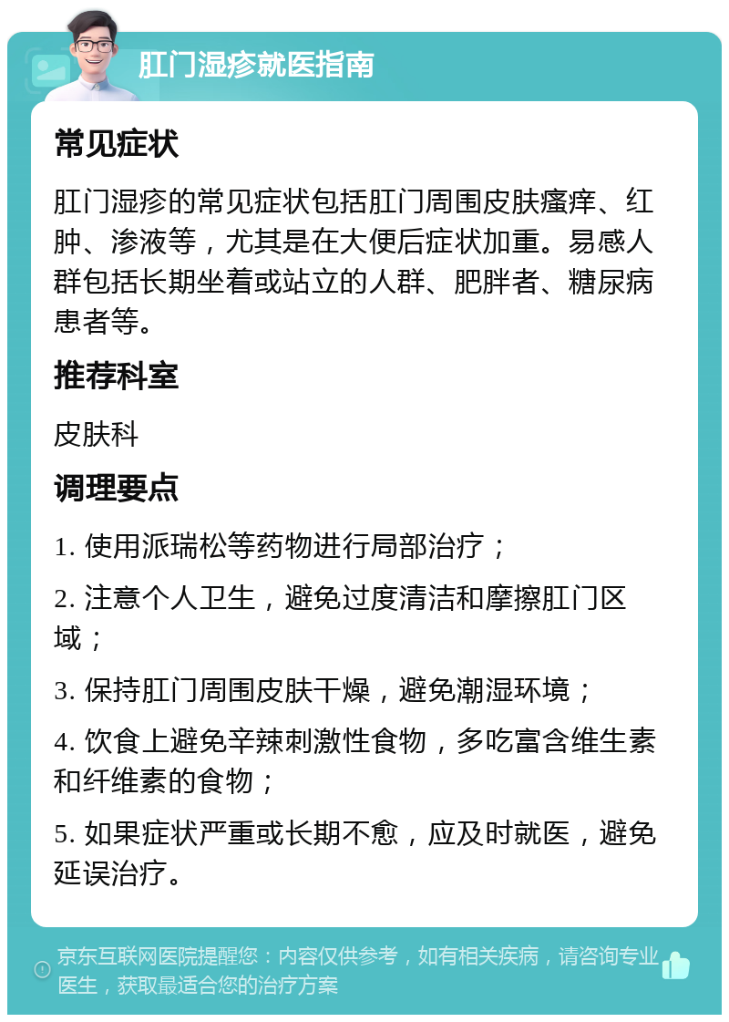 肛门湿疹就医指南 常见症状 肛门湿疹的常见症状包括肛门周围皮肤瘙痒、红肿、渗液等，尤其是在大便后症状加重。易感人群包括长期坐着或站立的人群、肥胖者、糖尿病患者等。 推荐科室 皮肤科 调理要点 1. 使用派瑞松等药物进行局部治疗； 2. 注意个人卫生，避免过度清洁和摩擦肛门区域； 3. 保持肛门周围皮肤干燥，避免潮湿环境； 4. 饮食上避免辛辣刺激性食物，多吃富含维生素和纤维素的食物； 5. 如果症状严重或长期不愈，应及时就医，避免延误治疗。