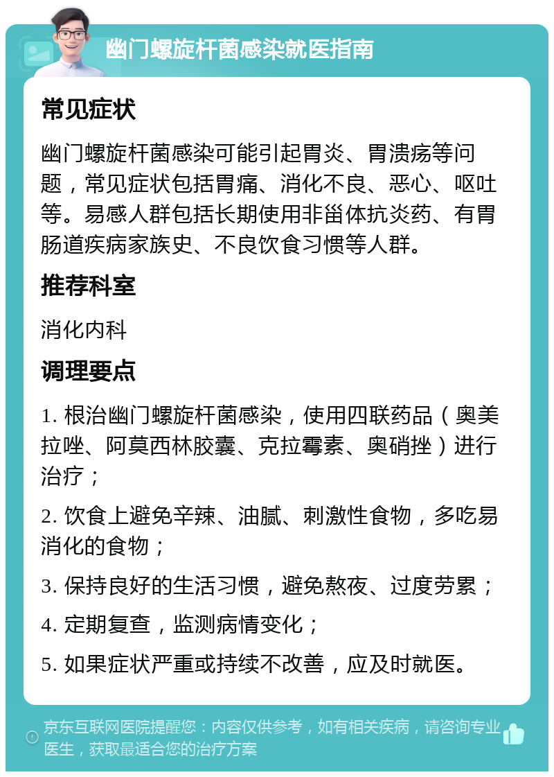 幽门螺旋杆菌感染就医指南 常见症状 幽门螺旋杆菌感染可能引起胃炎、胃溃疡等问题，常见症状包括胃痛、消化不良、恶心、呕吐等。易感人群包括长期使用非甾体抗炎药、有胃肠道疾病家族史、不良饮食习惯等人群。 推荐科室 消化内科 调理要点 1. 根治幽门螺旋杆菌感染，使用四联药品（奥美拉唑、阿莫西林胶囊、克拉霉素、奥硝挫）进行治疗； 2. 饮食上避免辛辣、油腻、刺激性食物，多吃易消化的食物； 3. 保持良好的生活习惯，避免熬夜、过度劳累； 4. 定期复查，监测病情变化； 5. 如果症状严重或持续不改善，应及时就医。