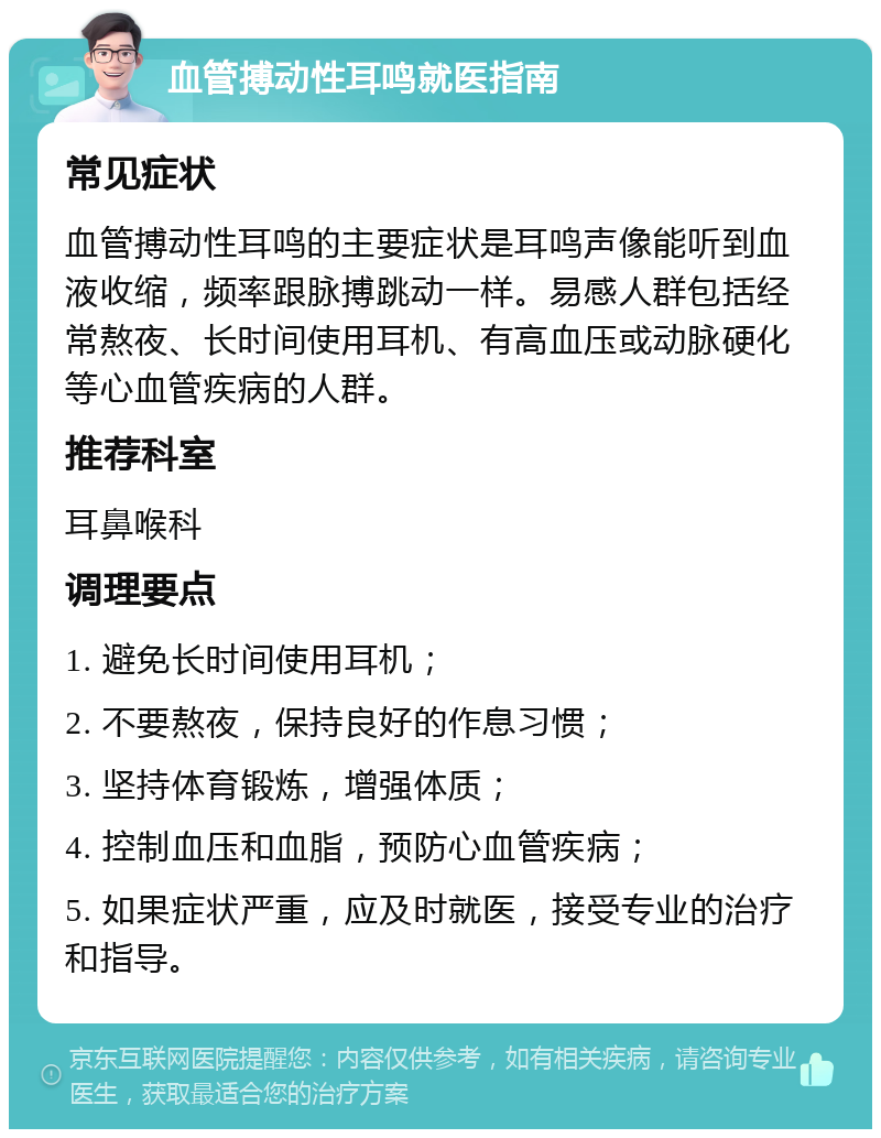 血管搏动性耳鸣就医指南 常见症状 血管搏动性耳鸣的主要症状是耳鸣声像能听到血液收缩，频率跟脉搏跳动一样。易感人群包括经常熬夜、长时间使用耳机、有高血压或动脉硬化等心血管疾病的人群。 推荐科室 耳鼻喉科 调理要点 1. 避免长时间使用耳机； 2. 不要熬夜，保持良好的作息习惯； 3. 坚持体育锻炼，增强体质； 4. 控制血压和血脂，预防心血管疾病； 5. 如果症状严重，应及时就医，接受专业的治疗和指导。