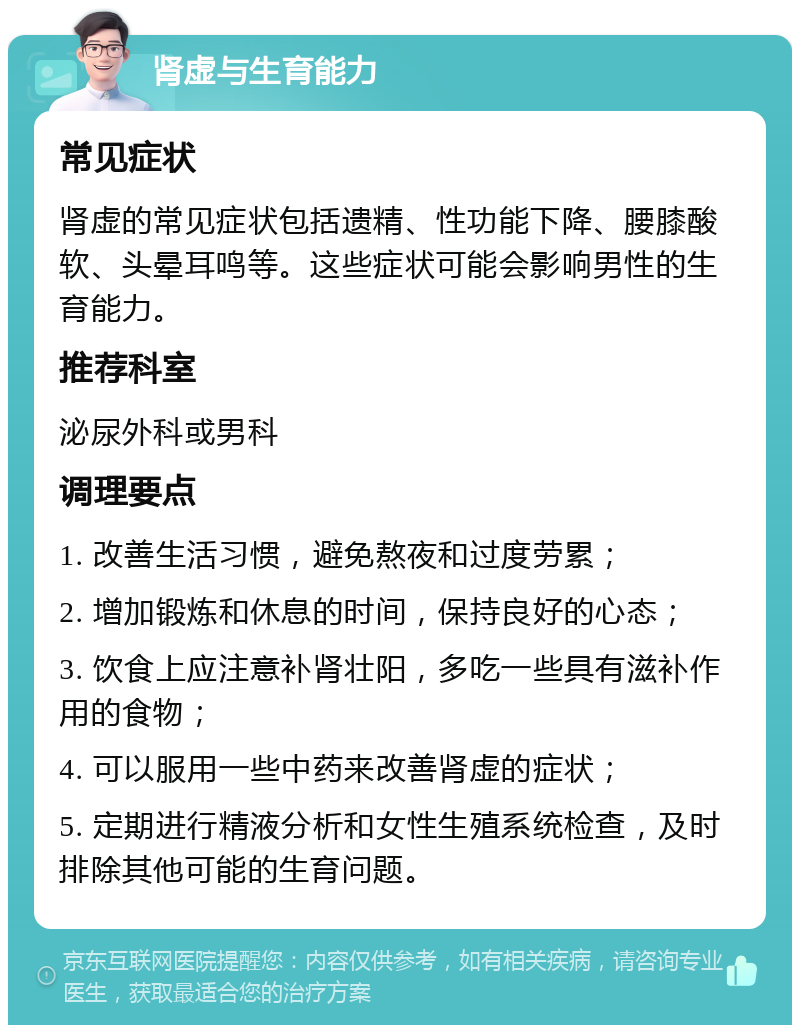 肾虚与生育能力 常见症状 肾虚的常见症状包括遗精、性功能下降、腰膝酸软、头晕耳鸣等。这些症状可能会影响男性的生育能力。 推荐科室 泌尿外科或男科 调理要点 1. 改善生活习惯，避免熬夜和过度劳累； 2. 增加锻炼和休息的时间，保持良好的心态； 3. 饮食上应注意补肾壮阳，多吃一些具有滋补作用的食物； 4. 可以服用一些中药来改善肾虚的症状； 5. 定期进行精液分析和女性生殖系统检查，及时排除其他可能的生育问题。