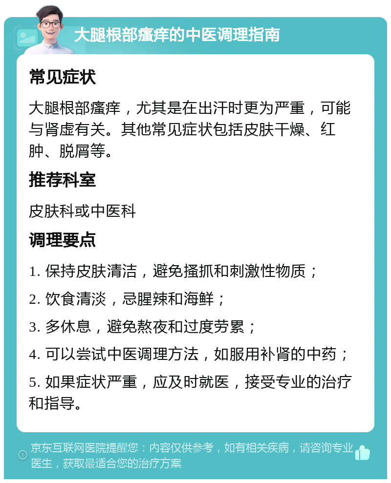 大腿根部瘙痒的中医调理指南 常见症状 大腿根部瘙痒，尤其是在出汗时更为严重，可能与肾虚有关。其他常见症状包括皮肤干燥、红肿、脱屑等。 推荐科室 皮肤科或中医科 调理要点 1. 保持皮肤清洁，避免搔抓和刺激性物质； 2. 饮食清淡，忌腥辣和海鲜； 3. 多休息，避免熬夜和过度劳累； 4. 可以尝试中医调理方法，如服用补肾的中药； 5. 如果症状严重，应及时就医，接受专业的治疗和指导。