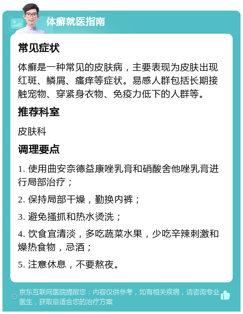 体癣就医指南 常见症状 体癣是一种常见的皮肤病，主要表现为皮肤出现红斑、鳞屑、瘙痒等症状。易感人群包括长期接触宠物、穿紧身衣物、免疫力低下的人群等。 推荐科室 皮肤科 调理要点 1. 使用曲安奈德益康唑乳膏和硝酸舍他唑乳膏进行局部治疗； 2. 保持局部干燥，勤换内裤； 3. 避免搔抓和热水烫洗； 4. 饮食宜清淡，多吃蔬菜水果，少吃辛辣刺激和燥热食物，忌酒； 5. 注意休息，不要熬夜。