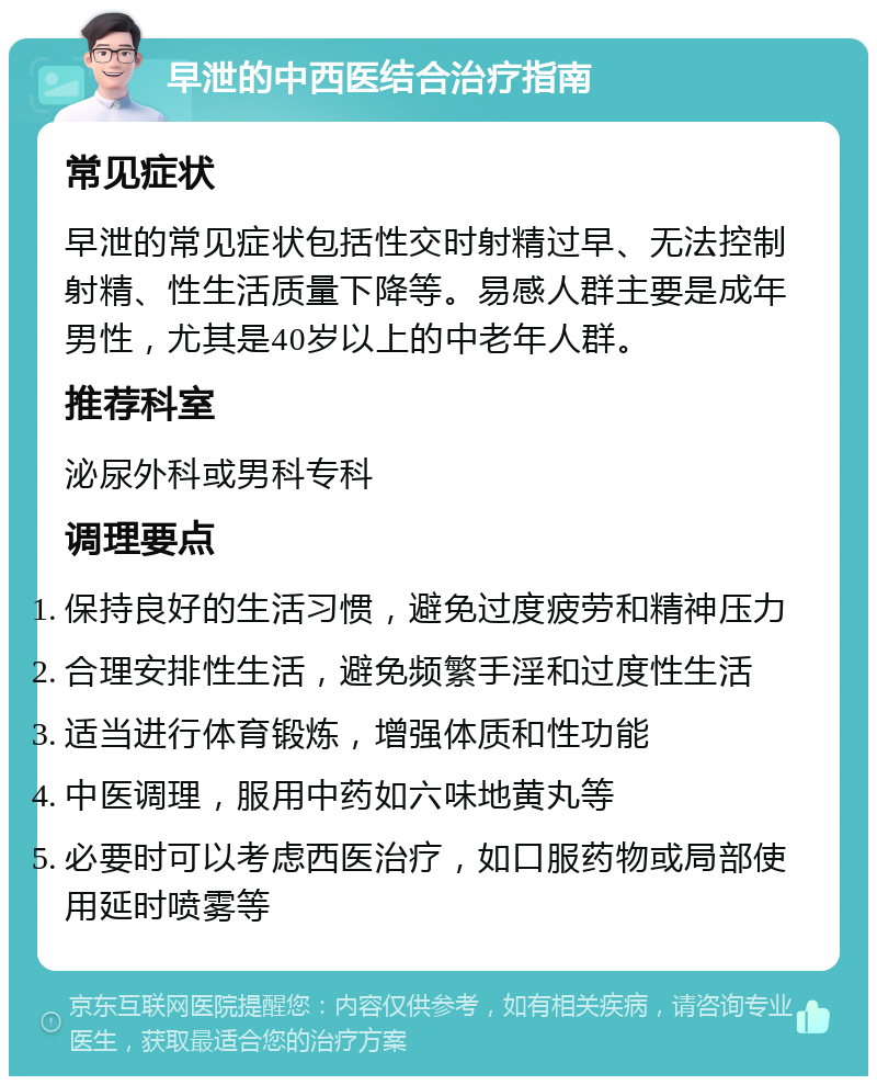 早泄的中西医结合治疗指南 常见症状 早泄的常见症状包括性交时射精过早、无法控制射精、性生活质量下降等。易感人群主要是成年男性，尤其是40岁以上的中老年人群。 推荐科室 泌尿外科或男科专科 调理要点 保持良好的生活习惯，避免过度疲劳和精神压力 合理安排性生活，避免频繁手淫和过度性生活 适当进行体育锻炼，增强体质和性功能 中医调理，服用中药如六味地黄丸等 必要时可以考虑西医治疗，如口服药物或局部使用延时喷雾等