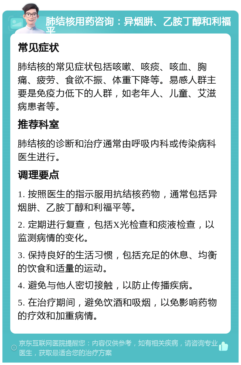 肺结核用药咨询：异烟肼、乙胺丁醇和利福平 常见症状 肺结核的常见症状包括咳嗽、咳痰、咳血、胸痛、疲劳、食欲不振、体重下降等。易感人群主要是免疫力低下的人群，如老年人、儿童、艾滋病患者等。 推荐科室 肺结核的诊断和治疗通常由呼吸内科或传染病科医生进行。 调理要点 1. 按照医生的指示服用抗结核药物，通常包括异烟肼、乙胺丁醇和利福平等。 2. 定期进行复查，包括X光检查和痰液检查，以监测病情的变化。 3. 保持良好的生活习惯，包括充足的休息、均衡的饮食和适量的运动。 4. 避免与他人密切接触，以防止传播疾病。 5. 在治疗期间，避免饮酒和吸烟，以免影响药物的疗效和加重病情。