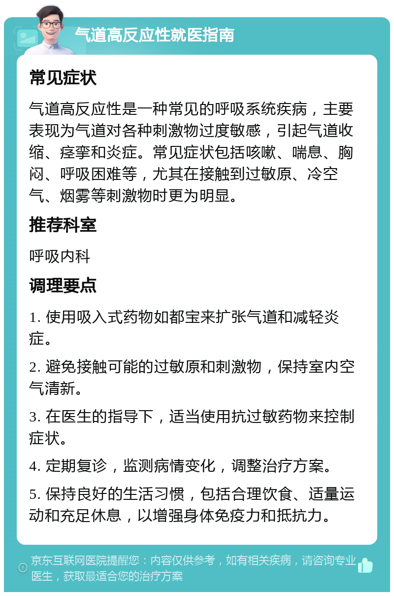 气道高反应性就医指南 常见症状 气道高反应性是一种常见的呼吸系统疾病，主要表现为气道对各种刺激物过度敏感，引起气道收缩、痉挛和炎症。常见症状包括咳嗽、喘息、胸闷、呼吸困难等，尤其在接触到过敏原、冷空气、烟雾等刺激物时更为明显。 推荐科室 呼吸内科 调理要点 1. 使用吸入式药物如都宝来扩张气道和减轻炎症。 2. 避免接触可能的过敏原和刺激物，保持室内空气清新。 3. 在医生的指导下，适当使用抗过敏药物来控制症状。 4. 定期复诊，监测病情变化，调整治疗方案。 5. 保持良好的生活习惯，包括合理饮食、适量运动和充足休息，以增强身体免疫力和抵抗力。