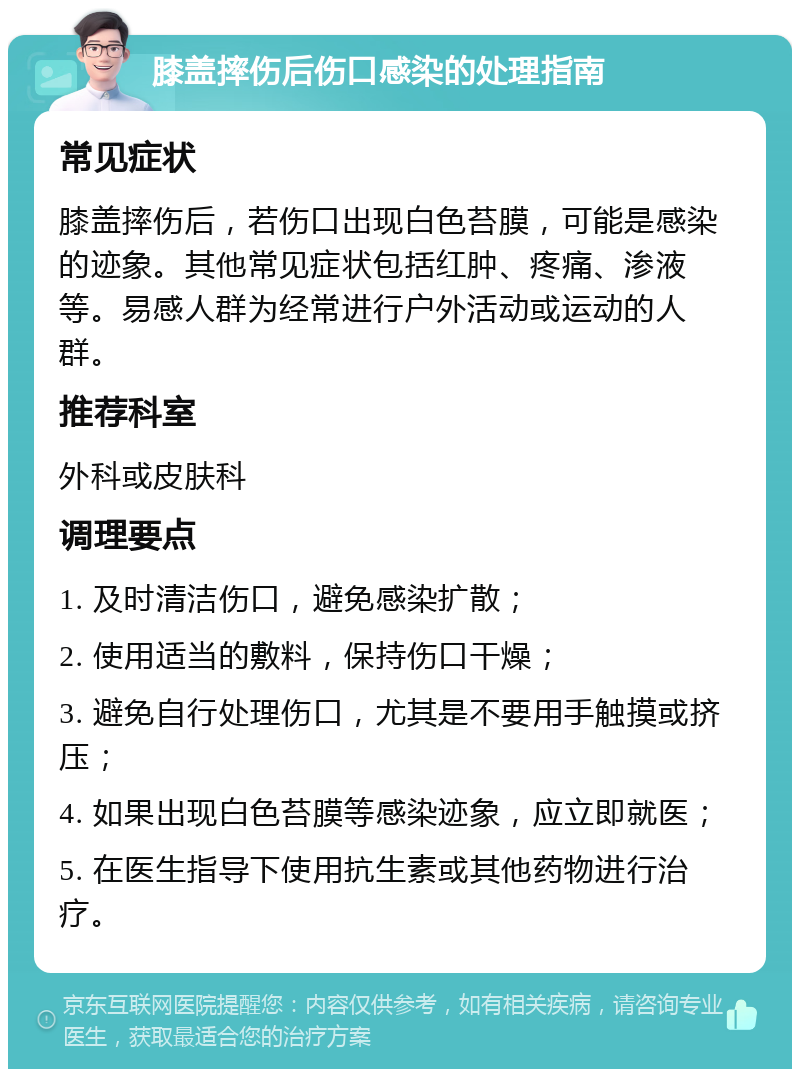 膝盖摔伤后伤口感染的处理指南 常见症状 膝盖摔伤后，若伤口出现白色苔膜，可能是感染的迹象。其他常见症状包括红肿、疼痛、渗液等。易感人群为经常进行户外活动或运动的人群。 推荐科室 外科或皮肤科 调理要点 1. 及时清洁伤口，避免感染扩散； 2. 使用适当的敷料，保持伤口干燥； 3. 避免自行处理伤口，尤其是不要用手触摸或挤压； 4. 如果出现白色苔膜等感染迹象，应立即就医； 5. 在医生指导下使用抗生素或其他药物进行治疗。