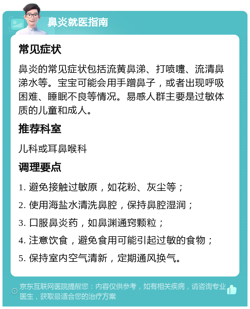 鼻炎就医指南 常见症状 鼻炎的常见症状包括流黄鼻涕、打喷嚏、流清鼻涕水等。宝宝可能会用手蹭鼻子，或者出现呼吸困难、睡眠不良等情况。易感人群主要是过敏体质的儿童和成人。 推荐科室 儿科或耳鼻喉科 调理要点 1. 避免接触过敏原，如花粉、灰尘等； 2. 使用海盐水清洗鼻腔，保持鼻腔湿润； 3. 口服鼻炎药，如鼻渊通窍颗粒； 4. 注意饮食，避免食用可能引起过敏的食物； 5. 保持室内空气清新，定期通风换气。