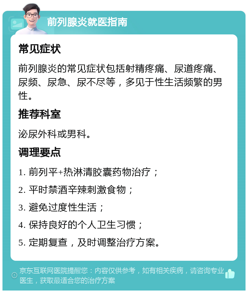 前列腺炎就医指南 常见症状 前列腺炎的常见症状包括射精疼痛、尿道疼痛、尿频、尿急、尿不尽等，多见于性生活频繁的男性。 推荐科室 泌尿外科或男科。 调理要点 1. 前列平+热淋清胶囊药物治疗； 2. 平时禁酒辛辣刺激食物； 3. 避免过度性生活； 4. 保持良好的个人卫生习惯； 5. 定期复查，及时调整治疗方案。