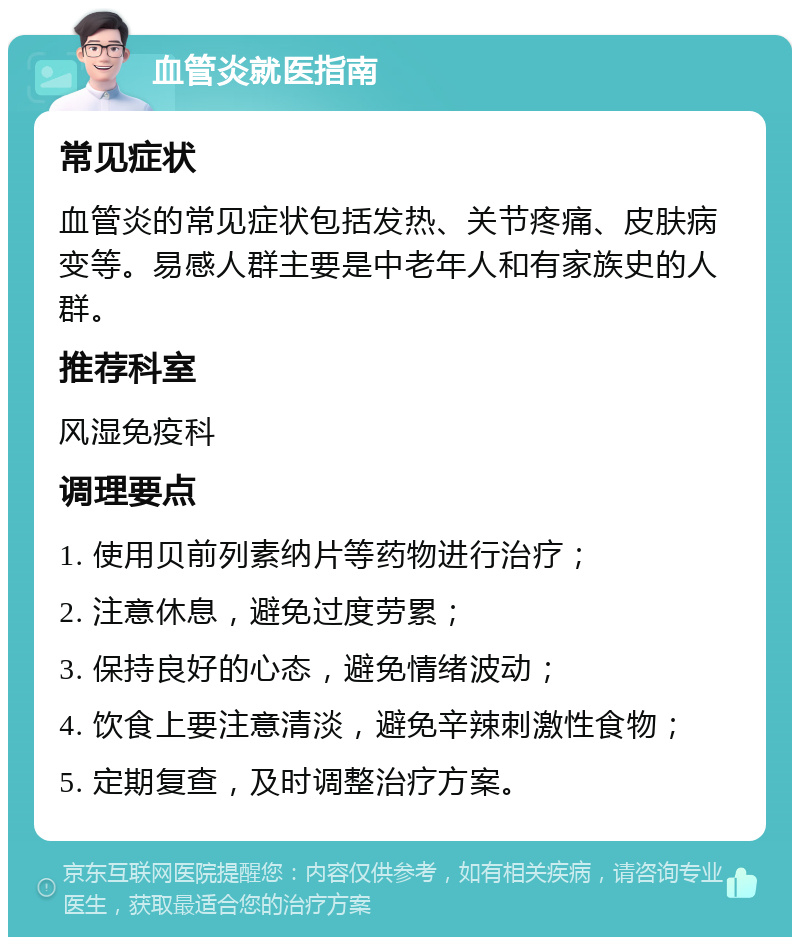 血管炎就医指南 常见症状 血管炎的常见症状包括发热、关节疼痛、皮肤病变等。易感人群主要是中老年人和有家族史的人群。 推荐科室 风湿免疫科 调理要点 1. 使用贝前列素纳片等药物进行治疗； 2. 注意休息，避免过度劳累； 3. 保持良好的心态，避免情绪波动； 4. 饮食上要注意清淡，避免辛辣刺激性食物； 5. 定期复查，及时调整治疗方案。