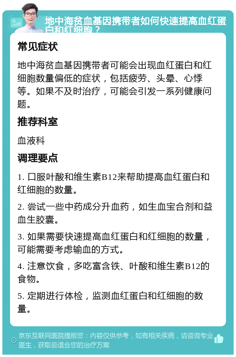 地中海贫血基因携带者如何快速提高血红蛋白和红细胞？ 常见症状 地中海贫血基因携带者可能会出现血红蛋白和红细胞数量偏低的症状，包括疲劳、头晕、心悸等。如果不及时治疗，可能会引发一系列健康问题。 推荐科室 血液科 调理要点 1. 口服叶酸和维生素B12来帮助提高血红蛋白和红细胞的数量。 2. 尝试一些中药成分升血药，如生血宝合剂和益血生胶囊。 3. 如果需要快速提高血红蛋白和红细胞的数量，可能需要考虑输血的方式。 4. 注意饮食，多吃富含铁、叶酸和维生素B12的食物。 5. 定期进行体检，监测血红蛋白和红细胞的数量。