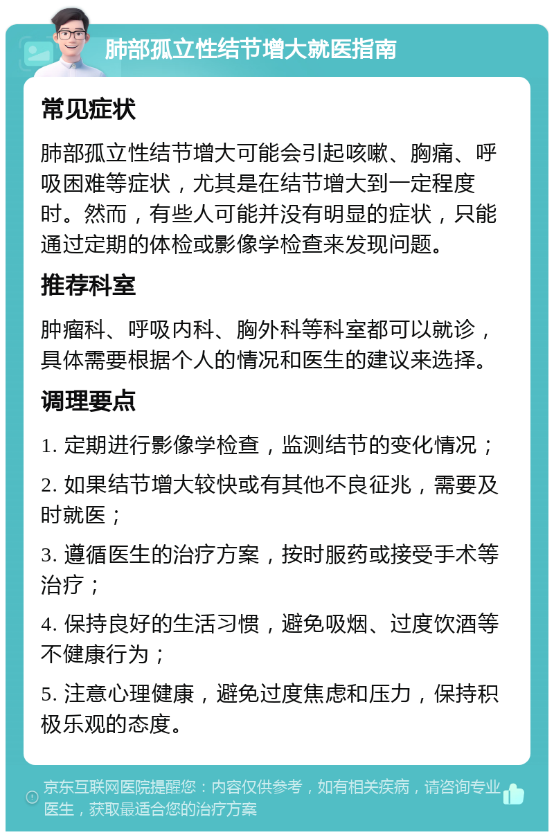 肺部孤立性结节增大就医指南 常见症状 肺部孤立性结节增大可能会引起咳嗽、胸痛、呼吸困难等症状，尤其是在结节增大到一定程度时。然而，有些人可能并没有明显的症状，只能通过定期的体检或影像学检查来发现问题。 推荐科室 肿瘤科、呼吸内科、胸外科等科室都可以就诊，具体需要根据个人的情况和医生的建议来选择。 调理要点 1. 定期进行影像学检查，监测结节的变化情况； 2. 如果结节增大较快或有其他不良征兆，需要及时就医； 3. 遵循医生的治疗方案，按时服药或接受手术等治疗； 4. 保持良好的生活习惯，避免吸烟、过度饮酒等不健康行为； 5. 注意心理健康，避免过度焦虑和压力，保持积极乐观的态度。