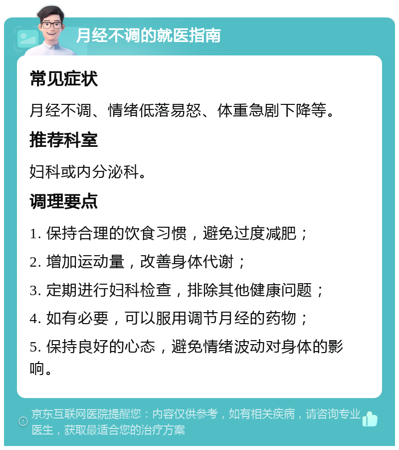 月经不调的就医指南 常见症状 月经不调、情绪低落易怒、体重急剧下降等。 推荐科室 妇科或内分泌科。 调理要点 1. 保持合理的饮食习惯，避免过度减肥； 2. 增加运动量，改善身体代谢； 3. 定期进行妇科检查，排除其他健康问题； 4. 如有必要，可以服用调节月经的药物； 5. 保持良好的心态，避免情绪波动对身体的影响。