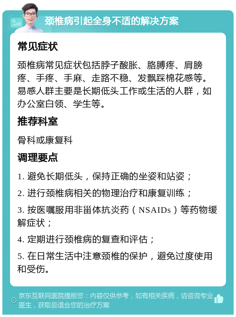 颈椎病引起全身不适的解决方案 常见症状 颈椎病常见症状包括脖子酸胀、胳膊疼、肩膀疼、手疼、手麻、走路不稳、发飘踩棉花感等。易感人群主要是长期低头工作或生活的人群，如办公室白领、学生等。 推荐科室 骨科或康复科 调理要点 1. 避免长期低头，保持正确的坐姿和站姿； 2. 进行颈椎病相关的物理治疗和康复训练； 3. 按医嘱服用非甾体抗炎药（NSAIDs）等药物缓解症状； 4. 定期进行颈椎病的复查和评估； 5. 在日常生活中注意颈椎的保护，避免过度使用和受伤。