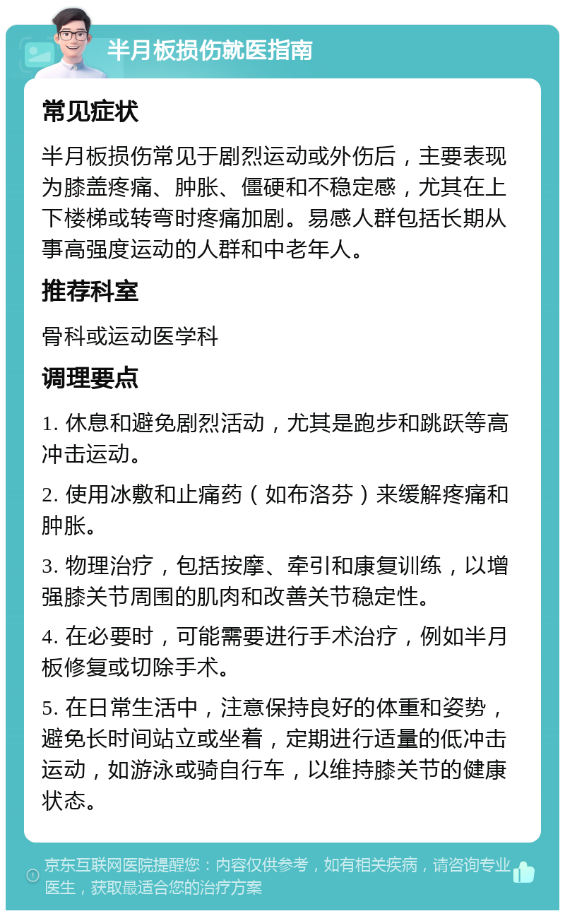 半月板损伤就医指南 常见症状 半月板损伤常见于剧烈运动或外伤后，主要表现为膝盖疼痛、肿胀、僵硬和不稳定感，尤其在上下楼梯或转弯时疼痛加剧。易感人群包括长期从事高强度运动的人群和中老年人。 推荐科室 骨科或运动医学科 调理要点 1. 休息和避免剧烈活动，尤其是跑步和跳跃等高冲击运动。 2. 使用冰敷和止痛药（如布洛芬）来缓解疼痛和肿胀。 3. 物理治疗，包括按摩、牵引和康复训练，以增强膝关节周围的肌肉和改善关节稳定性。 4. 在必要时，可能需要进行手术治疗，例如半月板修复或切除手术。 5. 在日常生活中，注意保持良好的体重和姿势，避免长时间站立或坐着，定期进行适量的低冲击运动，如游泳或骑自行车，以维持膝关节的健康状态。