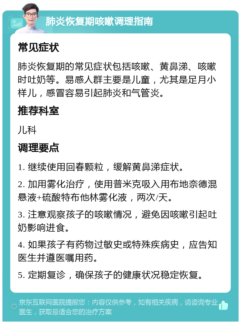 肺炎恢复期咳嗽调理指南 常见症状 肺炎恢复期的常见症状包括咳嗽、黄鼻涕、咳嗽时吐奶等。易感人群主要是儿童，尤其是足月小样儿，感冒容易引起肺炎和气管炎。 推荐科室 儿科 调理要点 1. 继续使用回春颗粒，缓解黄鼻涕症状。 2. 加用雾化治疗，使用普米克吸入用布地奈德混悬液+硫酸特布他林雾化液，两次/天。 3. 注意观察孩子的咳嗽情况，避免因咳嗽引起吐奶影响进食。 4. 如果孩子有药物过敏史或特殊疾病史，应告知医生并遵医嘱用药。 5. 定期复诊，确保孩子的健康状况稳定恢复。