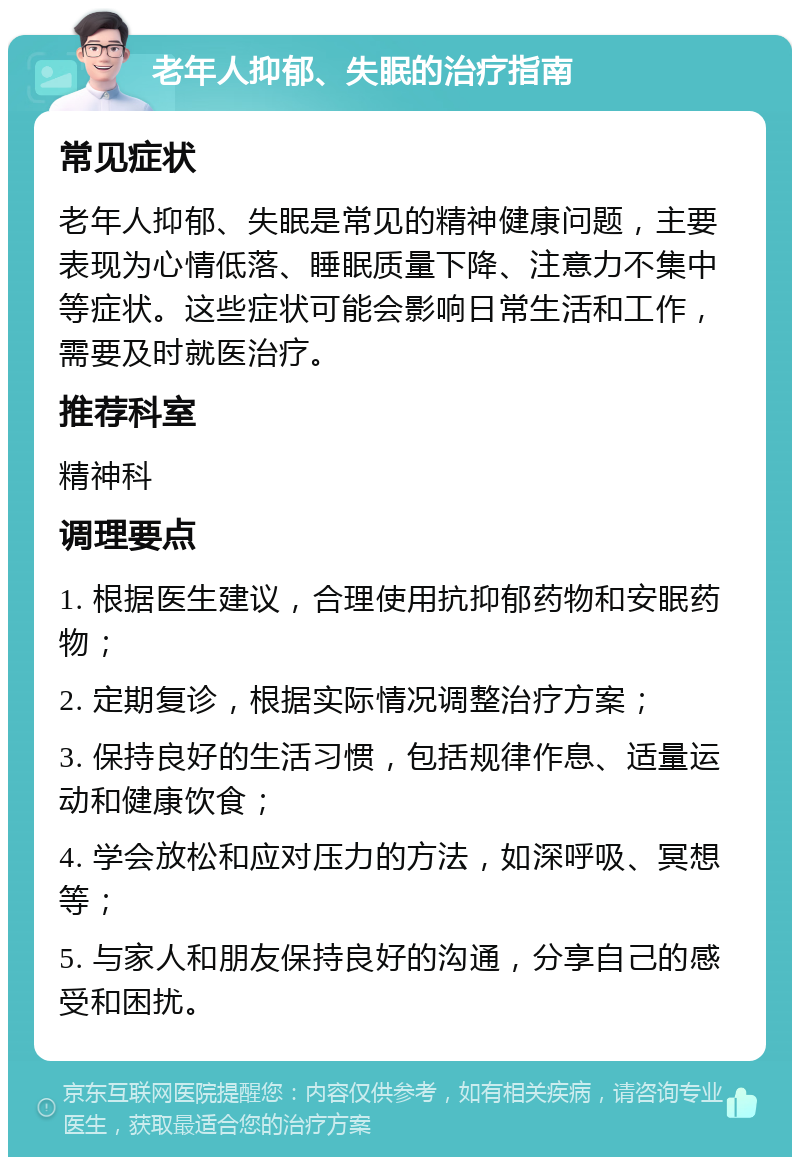 老年人抑郁、失眠的治疗指南 常见症状 老年人抑郁、失眠是常见的精神健康问题，主要表现为心情低落、睡眠质量下降、注意力不集中等症状。这些症状可能会影响日常生活和工作，需要及时就医治疗。 推荐科室 精神科 调理要点 1. 根据医生建议，合理使用抗抑郁药物和安眠药物； 2. 定期复诊，根据实际情况调整治疗方案； 3. 保持良好的生活习惯，包括规律作息、适量运动和健康饮食； 4. 学会放松和应对压力的方法，如深呼吸、冥想等； 5. 与家人和朋友保持良好的沟通，分享自己的感受和困扰。