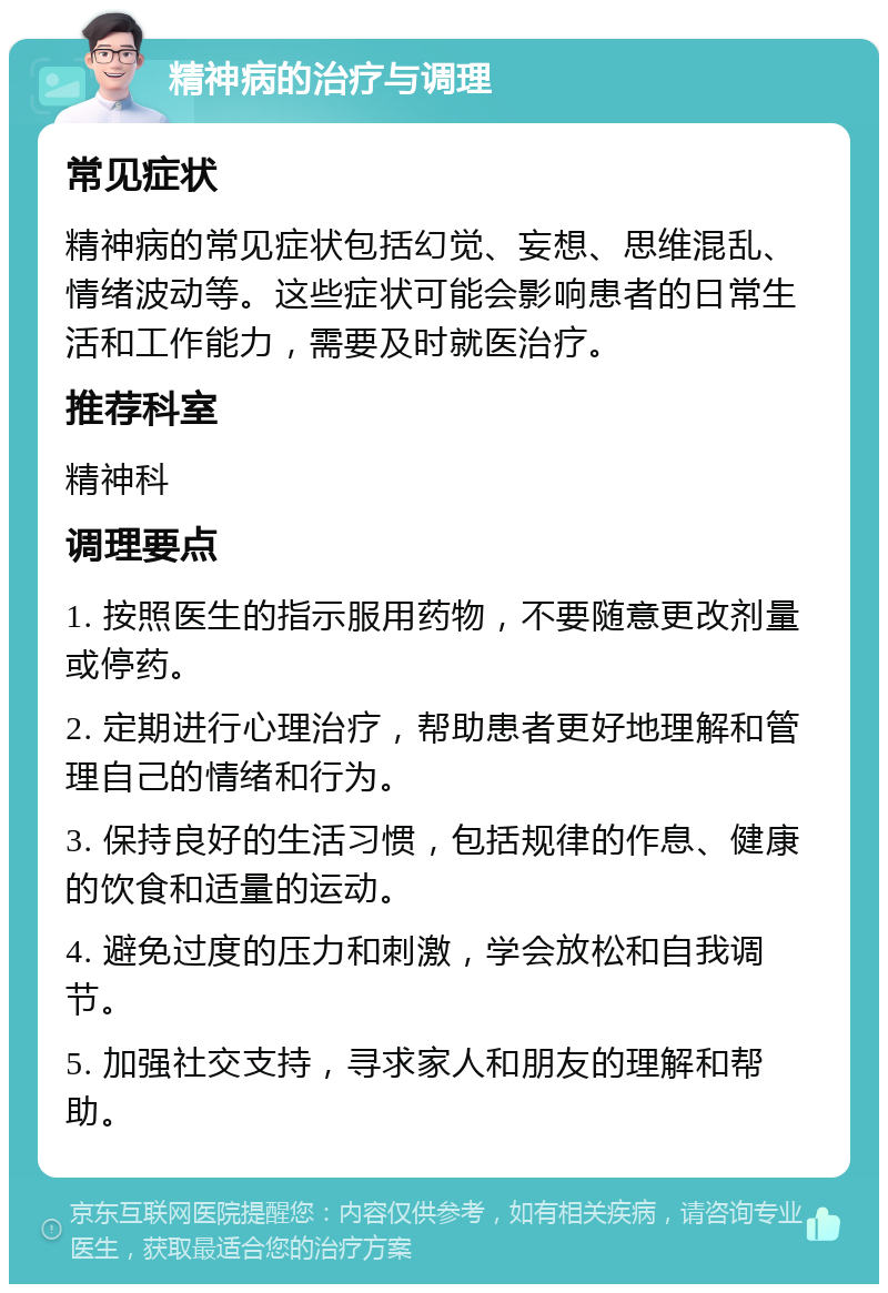 精神病的治疗与调理 常见症状 精神病的常见症状包括幻觉、妄想、思维混乱、情绪波动等。这些症状可能会影响患者的日常生活和工作能力，需要及时就医治疗。 推荐科室 精神科 调理要点 1. 按照医生的指示服用药物，不要随意更改剂量或停药。 2. 定期进行心理治疗，帮助患者更好地理解和管理自己的情绪和行为。 3. 保持良好的生活习惯，包括规律的作息、健康的饮食和适量的运动。 4. 避免过度的压力和刺激，学会放松和自我调节。 5. 加强社交支持，寻求家人和朋友的理解和帮助。