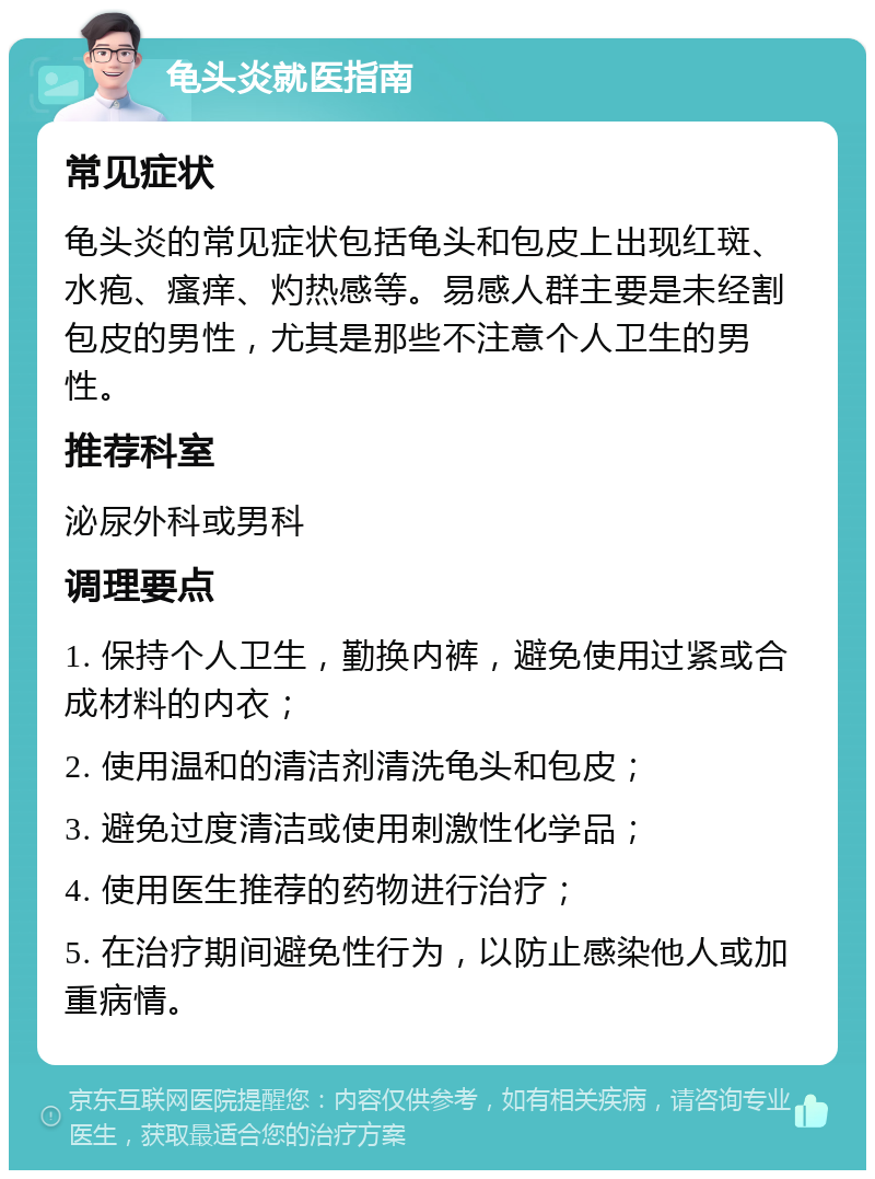 龟头炎就医指南 常见症状 龟头炎的常见症状包括龟头和包皮上出现红斑、水疱、瘙痒、灼热感等。易感人群主要是未经割包皮的男性，尤其是那些不注意个人卫生的男性。 推荐科室 泌尿外科或男科 调理要点 1. 保持个人卫生，勤换内裤，避免使用过紧或合成材料的内衣； 2. 使用温和的清洁剂清洗龟头和包皮； 3. 避免过度清洁或使用刺激性化学品； 4. 使用医生推荐的药物进行治疗； 5. 在治疗期间避免性行为，以防止感染他人或加重病情。