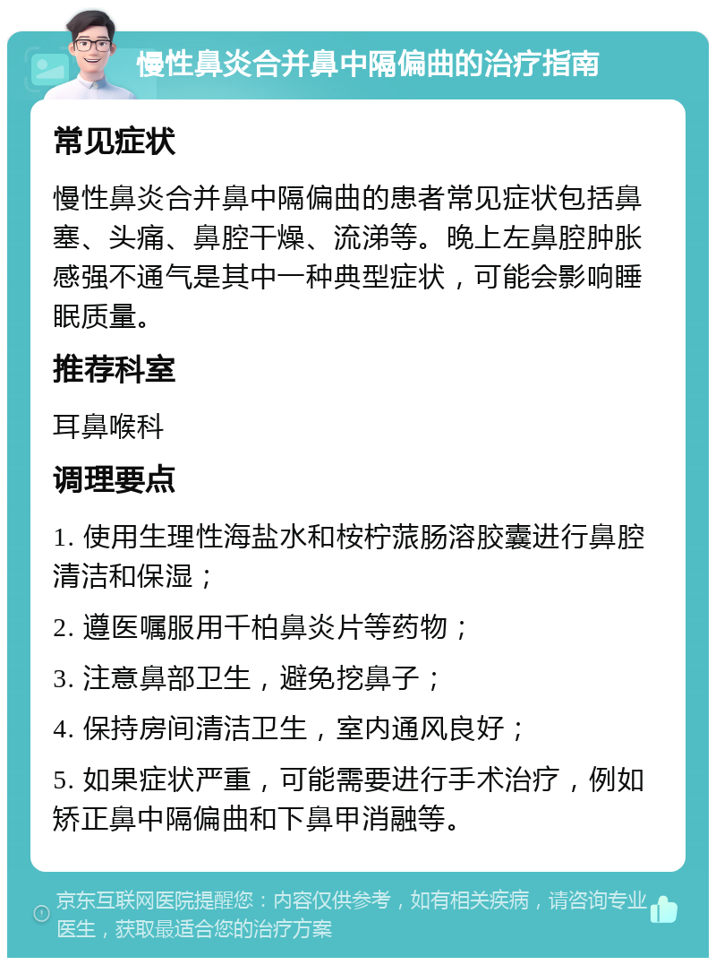 慢性鼻炎合并鼻中隔偏曲的治疗指南 常见症状 慢性鼻炎合并鼻中隔偏曲的患者常见症状包括鼻塞、头痛、鼻腔干燥、流涕等。晚上左鼻腔肿胀感强不通气是其中一种典型症状，可能会影响睡眠质量。 推荐科室 耳鼻喉科 调理要点 1. 使用生理性海盐水和桉柠蒎肠溶胶囊进行鼻腔清洁和保湿； 2. 遵医嘱服用千柏鼻炎片等药物； 3. 注意鼻部卫生，避免挖鼻子； 4. 保持房间清洁卫生，室内通风良好； 5. 如果症状严重，可能需要进行手术治疗，例如矫正鼻中隔偏曲和下鼻甲消融等。