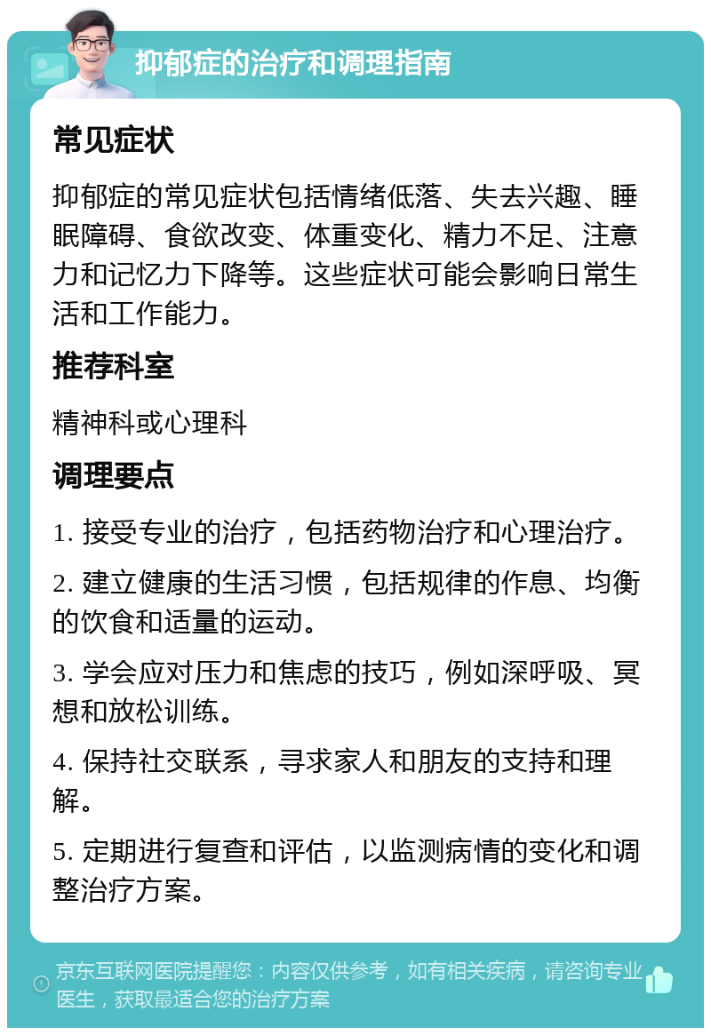 抑郁症的治疗和调理指南 常见症状 抑郁症的常见症状包括情绪低落、失去兴趣、睡眠障碍、食欲改变、体重变化、精力不足、注意力和记忆力下降等。这些症状可能会影响日常生活和工作能力。 推荐科室 精神科或心理科 调理要点 1. 接受专业的治疗，包括药物治疗和心理治疗。 2. 建立健康的生活习惯，包括规律的作息、均衡的饮食和适量的运动。 3. 学会应对压力和焦虑的技巧，例如深呼吸、冥想和放松训练。 4. 保持社交联系，寻求家人和朋友的支持和理解。 5. 定期进行复查和评估，以监测病情的变化和调整治疗方案。