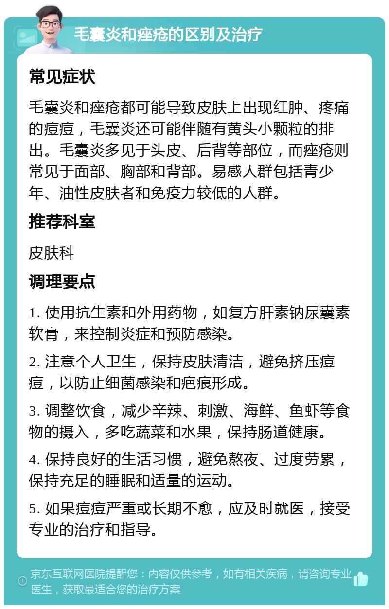 毛囊炎和痤疮的区别及治疗 常见症状 毛囊炎和痤疮都可能导致皮肤上出现红肿、疼痛的痘痘，毛囊炎还可能伴随有黄头小颗粒的排出。毛囊炎多见于头皮、后背等部位，而痤疮则常见于面部、胸部和背部。易感人群包括青少年、油性皮肤者和免疫力较低的人群。 推荐科室 皮肤科 调理要点 1. 使用抗生素和外用药物，如复方肝素钠尿囊素软膏，来控制炎症和预防感染。 2. 注意个人卫生，保持皮肤清洁，避免挤压痘痘，以防止细菌感染和疤痕形成。 3. 调整饮食，减少辛辣、刺激、海鲜、鱼虾等食物的摄入，多吃蔬菜和水果，保持肠道健康。 4. 保持良好的生活习惯，避免熬夜、过度劳累，保持充足的睡眠和适量的运动。 5. 如果痘痘严重或长期不愈，应及时就医，接受专业的治疗和指导。