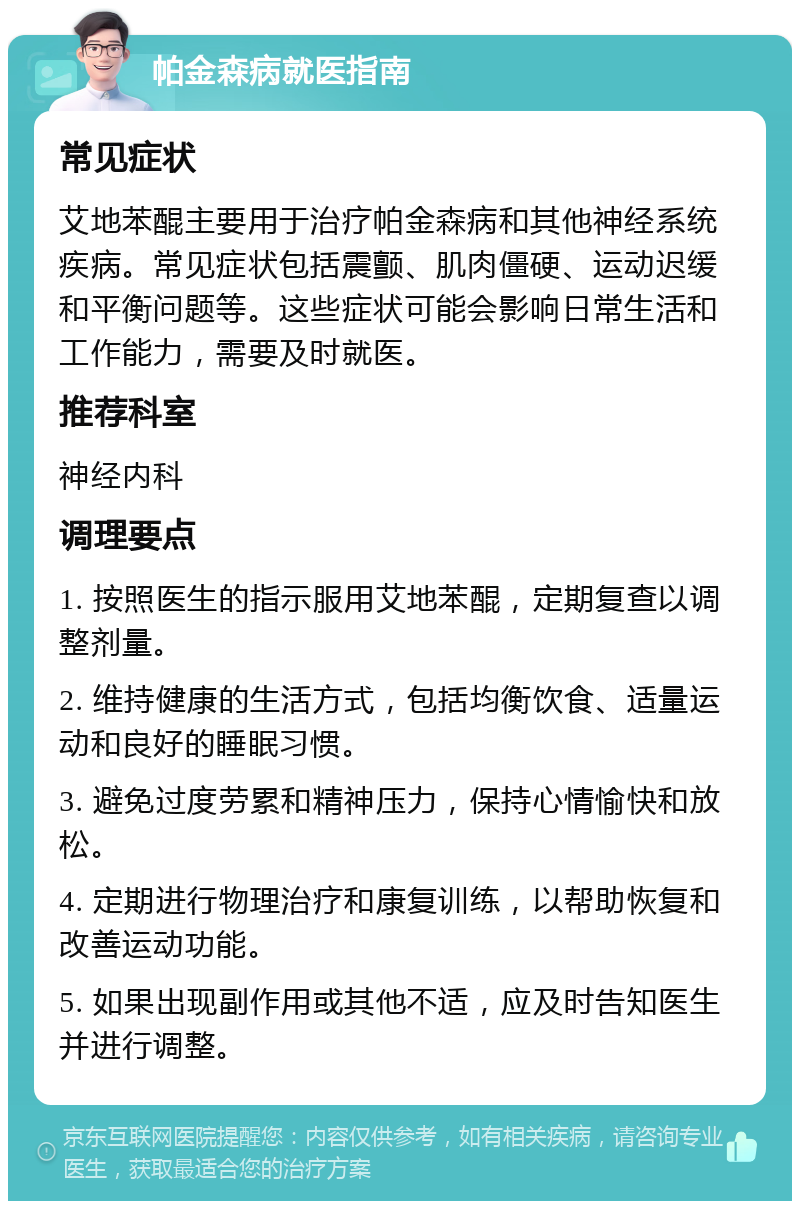 帕金森病就医指南 常见症状 艾地苯醌主要用于治疗帕金森病和其他神经系统疾病。常见症状包括震颤、肌肉僵硬、运动迟缓和平衡问题等。这些症状可能会影响日常生活和工作能力，需要及时就医。 推荐科室 神经内科 调理要点 1. 按照医生的指示服用艾地苯醌，定期复查以调整剂量。 2. 维持健康的生活方式，包括均衡饮食、适量运动和良好的睡眠习惯。 3. 避免过度劳累和精神压力，保持心情愉快和放松。 4. 定期进行物理治疗和康复训练，以帮助恢复和改善运动功能。 5. 如果出现副作用或其他不适，应及时告知医生并进行调整。