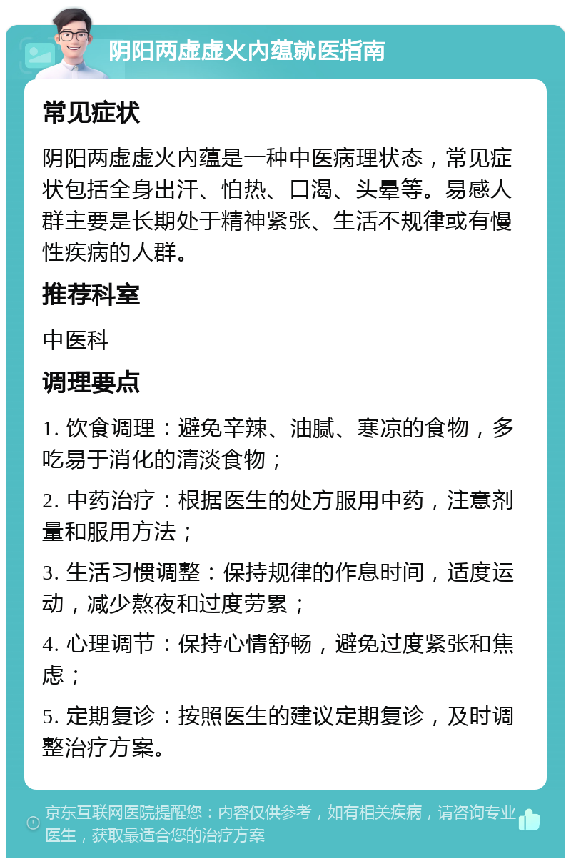 阴阳两虚虚火內蕴就医指南 常见症状 阴阳两虚虚火內蕴是一种中医病理状态，常见症状包括全身出汗、怕热、口渴、头晕等。易感人群主要是长期处于精神紧张、生活不规律或有慢性疾病的人群。 推荐科室 中医科 调理要点 1. 饮食调理：避免辛辣、油腻、寒凉的食物，多吃易于消化的清淡食物； 2. 中药治疗：根据医生的处方服用中药，注意剂量和服用方法； 3. 生活习惯调整：保持规律的作息时间，适度运动，减少熬夜和过度劳累； 4. 心理调节：保持心情舒畅，避免过度紧张和焦虑； 5. 定期复诊：按照医生的建议定期复诊，及时调整治疗方案。