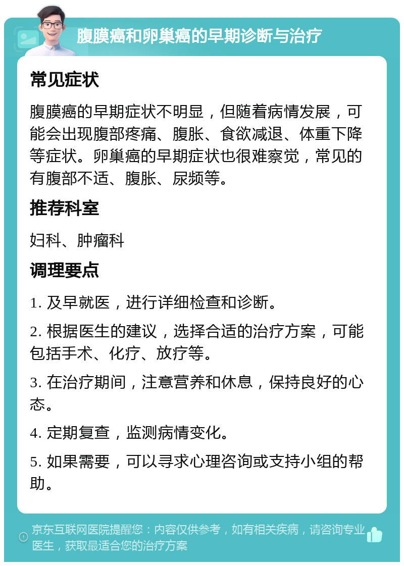 腹膜癌和卵巢癌的早期诊断与治疗 常见症状 腹膜癌的早期症状不明显，但随着病情发展，可能会出现腹部疼痛、腹胀、食欲减退、体重下降等症状。卵巢癌的早期症状也很难察觉，常见的有腹部不适、腹胀、尿频等。 推荐科室 妇科、肿瘤科 调理要点 1. 及早就医，进行详细检查和诊断。 2. 根据医生的建议，选择合适的治疗方案，可能包括手术、化疗、放疗等。 3. 在治疗期间，注意营养和休息，保持良好的心态。 4. 定期复查，监测病情变化。 5. 如果需要，可以寻求心理咨询或支持小组的帮助。