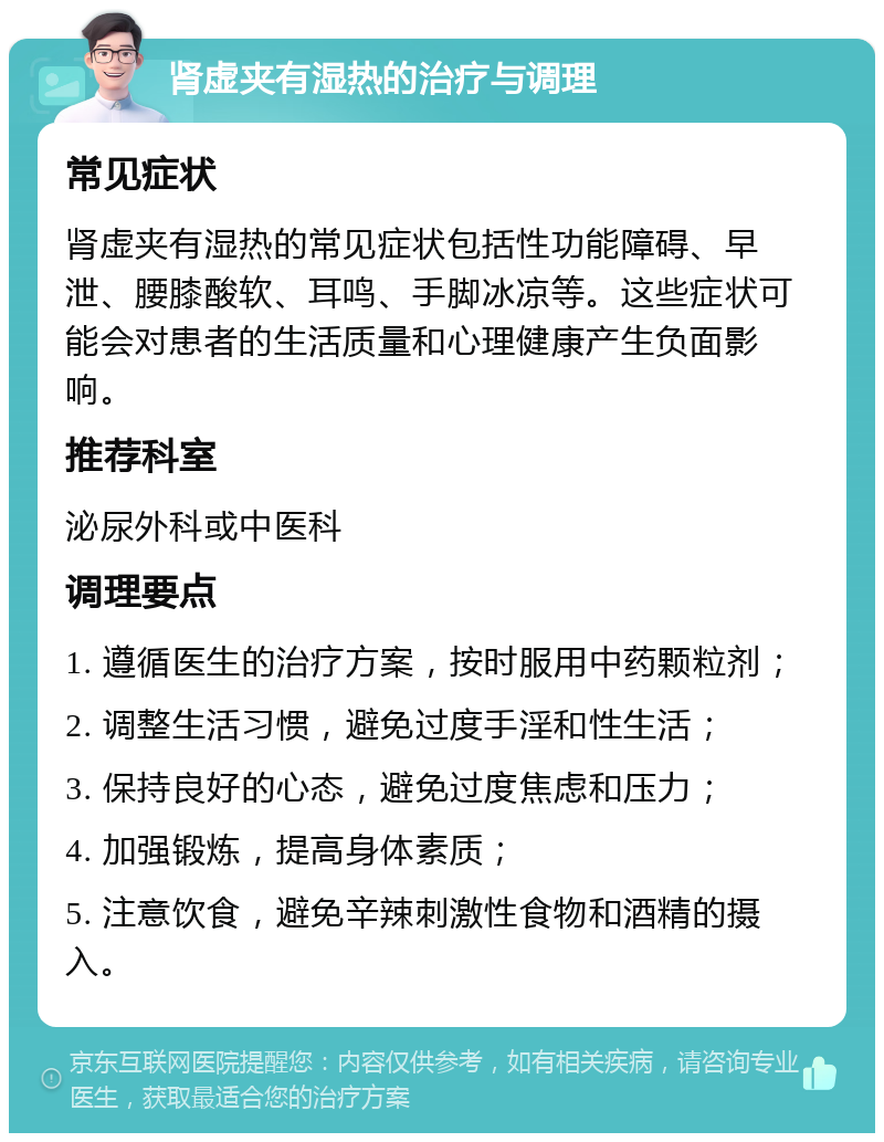 肾虚夹有湿热的治疗与调理 常见症状 肾虚夹有湿热的常见症状包括性功能障碍、早泄、腰膝酸软、耳鸣、手脚冰凉等。这些症状可能会对患者的生活质量和心理健康产生负面影响。 推荐科室 泌尿外科或中医科 调理要点 1. 遵循医生的治疗方案，按时服用中药颗粒剂； 2. 调整生活习惯，避免过度手淫和性生活； 3. 保持良好的心态，避免过度焦虑和压力； 4. 加强锻炼，提高身体素质； 5. 注意饮食，避免辛辣刺激性食物和酒精的摄入。