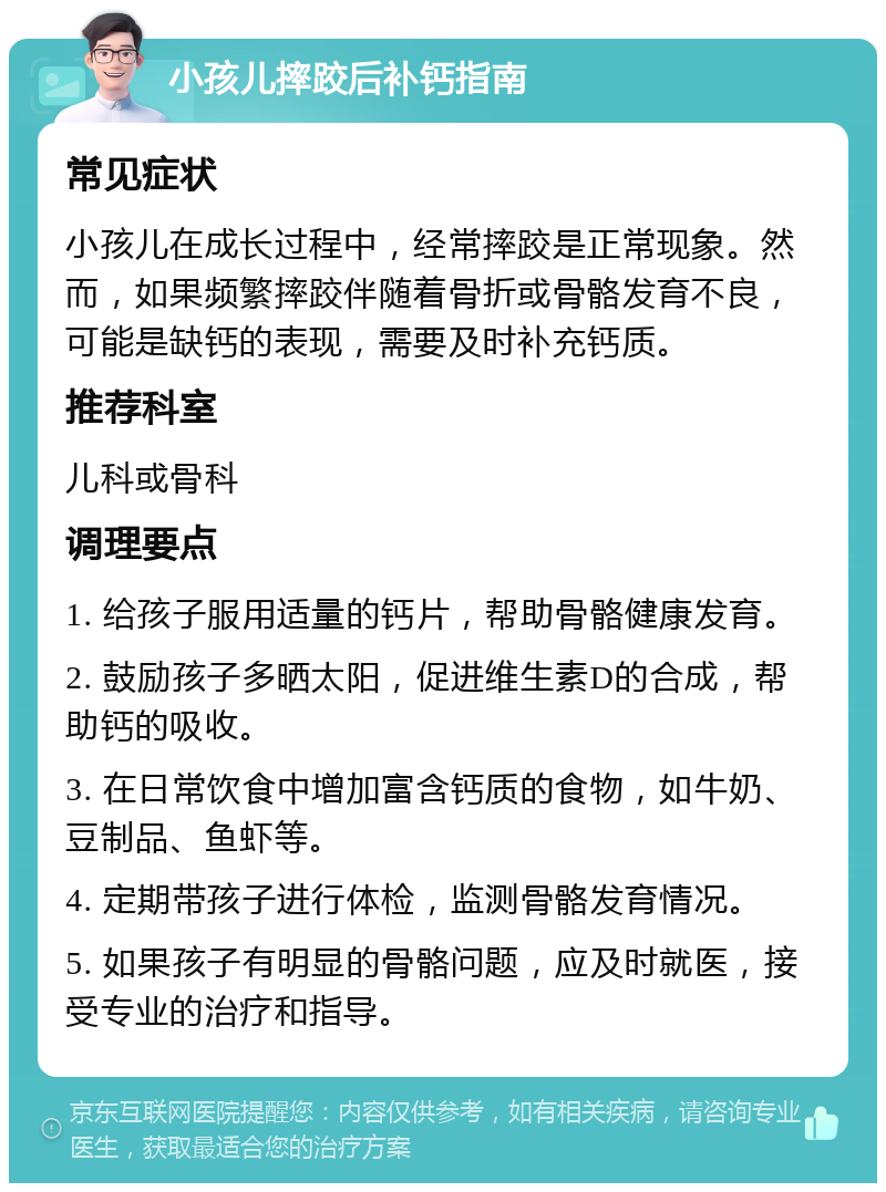 小孩儿摔跤后补钙指南 常见症状 小孩儿在成长过程中，经常摔跤是正常现象。然而，如果频繁摔跤伴随着骨折或骨骼发育不良，可能是缺钙的表现，需要及时补充钙质。 推荐科室 儿科或骨科 调理要点 1. 给孩子服用适量的钙片，帮助骨骼健康发育。 2. 鼓励孩子多晒太阳，促进维生素D的合成，帮助钙的吸收。 3. 在日常饮食中增加富含钙质的食物，如牛奶、豆制品、鱼虾等。 4. 定期带孩子进行体检，监测骨骼发育情况。 5. 如果孩子有明显的骨骼问题，应及时就医，接受专业的治疗和指导。