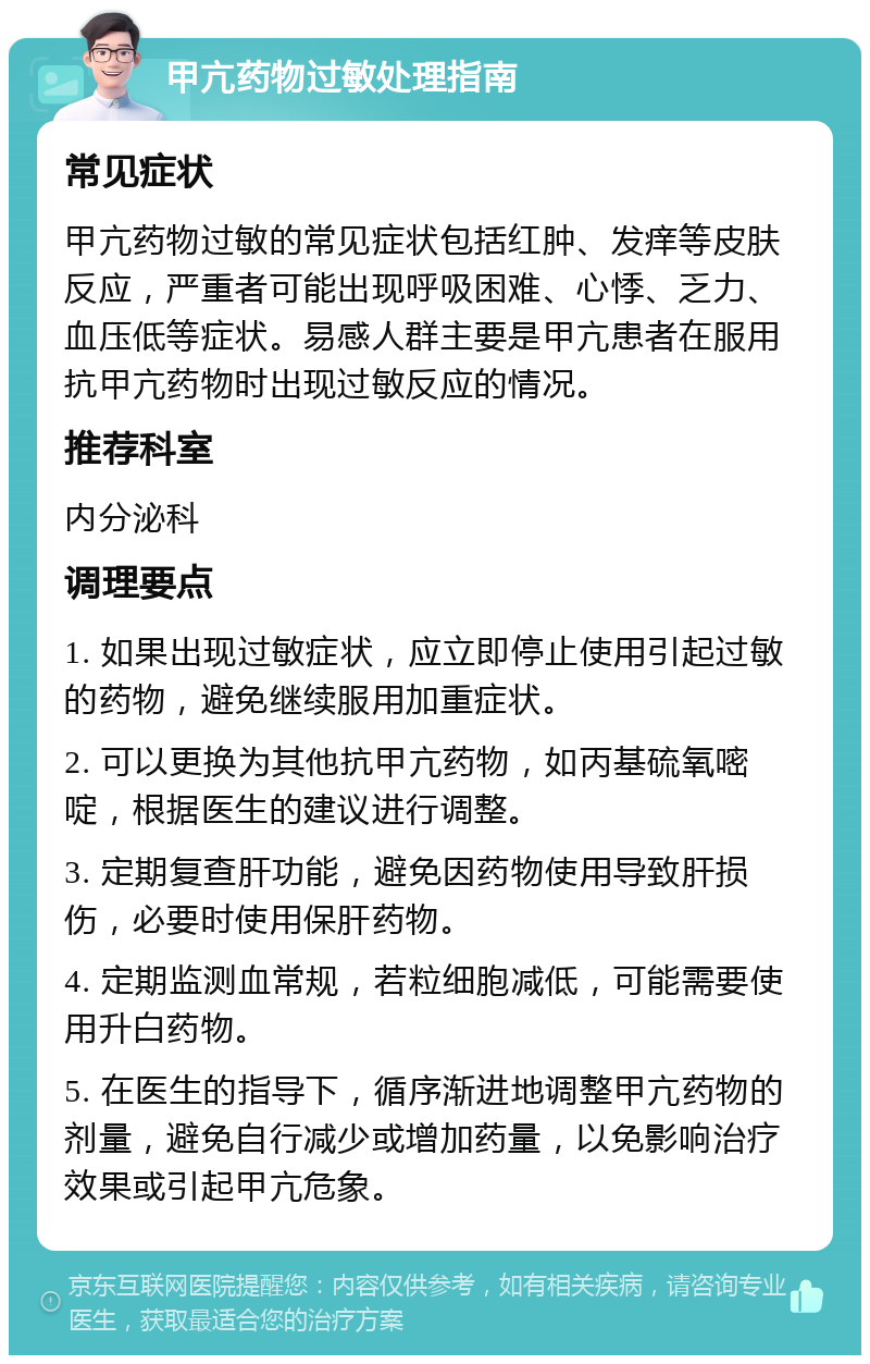 甲亢药物过敏处理指南 常见症状 甲亢药物过敏的常见症状包括红肿、发痒等皮肤反应，严重者可能出现呼吸困难、心悸、乏力、血压低等症状。易感人群主要是甲亢患者在服用抗甲亢药物时出现过敏反应的情况。 推荐科室 内分泌科 调理要点 1. 如果出现过敏症状，应立即停止使用引起过敏的药物，避免继续服用加重症状。 2. 可以更换为其他抗甲亢药物，如丙基硫氧嘧啶，根据医生的建议进行调整。 3. 定期复查肝功能，避免因药物使用导致肝损伤，必要时使用保肝药物。 4. 定期监测血常规，若粒细胞减低，可能需要使用升白药物。 5. 在医生的指导下，循序渐进地调整甲亢药物的剂量，避免自行减少或增加药量，以免影响治疗效果或引起甲亢危象。