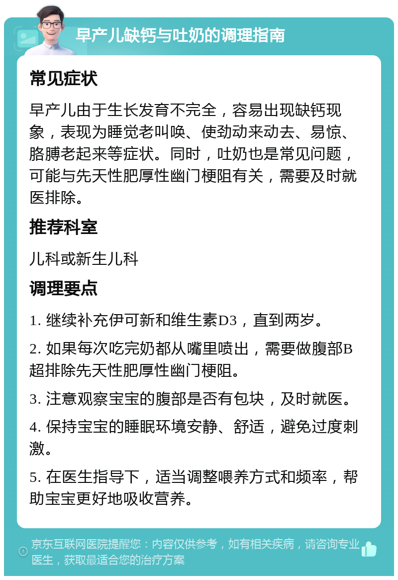 早产儿缺钙与吐奶的调理指南 常见症状 早产儿由于生长发育不完全，容易出现缺钙现象，表现为睡觉老叫唤、使劲动来动去、易惊、胳膊老起来等症状。同时，吐奶也是常见问题，可能与先天性肥厚性幽门梗阻有关，需要及时就医排除。 推荐科室 儿科或新生儿科 调理要点 1. 继续补充伊可新和维生素D3，直到两岁。 2. 如果每次吃完奶都从嘴里喷出，需要做腹部B超排除先天性肥厚性幽门梗阻。 3. 注意观察宝宝的腹部是否有包块，及时就医。 4. 保持宝宝的睡眠环境安静、舒适，避免过度刺激。 5. 在医生指导下，适当调整喂养方式和频率，帮助宝宝更好地吸收营养。