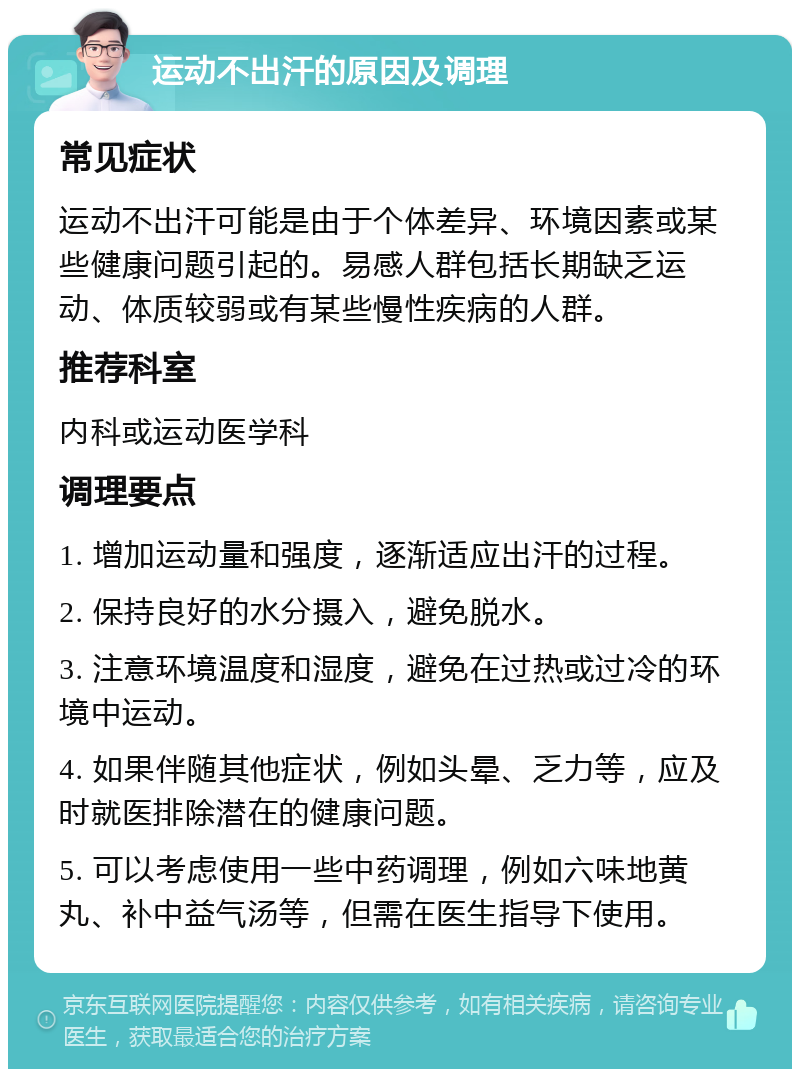 运动不出汗的原因及调理 常见症状 运动不出汗可能是由于个体差异、环境因素或某些健康问题引起的。易感人群包括长期缺乏运动、体质较弱或有某些慢性疾病的人群。 推荐科室 内科或运动医学科 调理要点 1. 增加运动量和强度，逐渐适应出汗的过程。 2. 保持良好的水分摄入，避免脱水。 3. 注意环境温度和湿度，避免在过热或过冷的环境中运动。 4. 如果伴随其他症状，例如头晕、乏力等，应及时就医排除潜在的健康问题。 5. 可以考虑使用一些中药调理，例如六味地黄丸、补中益气汤等，但需在医生指导下使用。