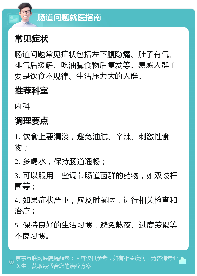 肠道问题就医指南 常见症状 肠道问题常见症状包括左下腹隐痛、肚子有气、排气后缓解、吃油腻食物后复发等。易感人群主要是饮食不规律、生活压力大的人群。 推荐科室 内科 调理要点 1. 饮食上要清淡，避免油腻、辛辣、刺激性食物； 2. 多喝水，保持肠道通畅； 3. 可以服用一些调节肠道菌群的药物，如双歧杆菌等； 4. 如果症状严重，应及时就医，进行相关检查和治疗； 5. 保持良好的生活习惯，避免熬夜、过度劳累等不良习惯。