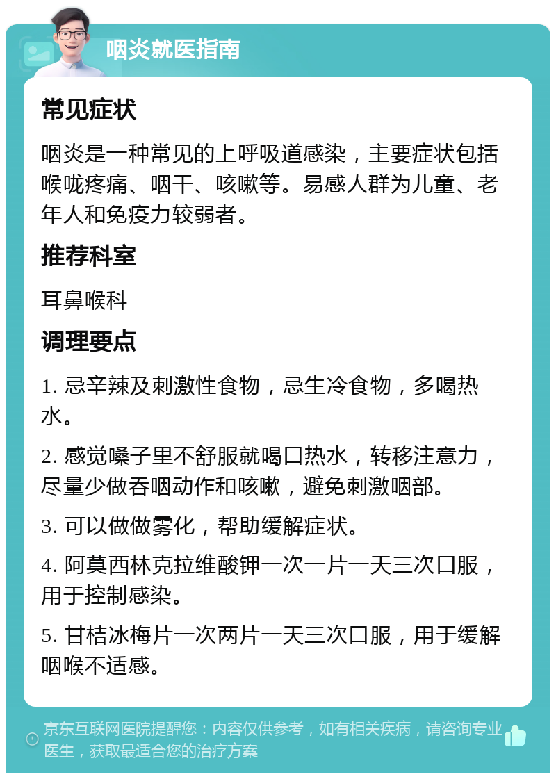 咽炎就医指南 常见症状 咽炎是一种常见的上呼吸道感染，主要症状包括喉咙疼痛、咽干、咳嗽等。易感人群为儿童、老年人和免疫力较弱者。 推荐科室 耳鼻喉科 调理要点 1. 忌辛辣及刺激性食物，忌生冷食物，多喝热水。 2. 感觉嗓子里不舒服就喝口热水，转移注意力，尽量少做吞咽动作和咳嗽，避免刺激咽部。 3. 可以做做雾化，帮助缓解症状。 4. 阿莫西林克拉维酸钾一次一片一天三次口服，用于控制感染。 5. 甘桔冰梅片一次两片一天三次口服，用于缓解咽喉不适感。