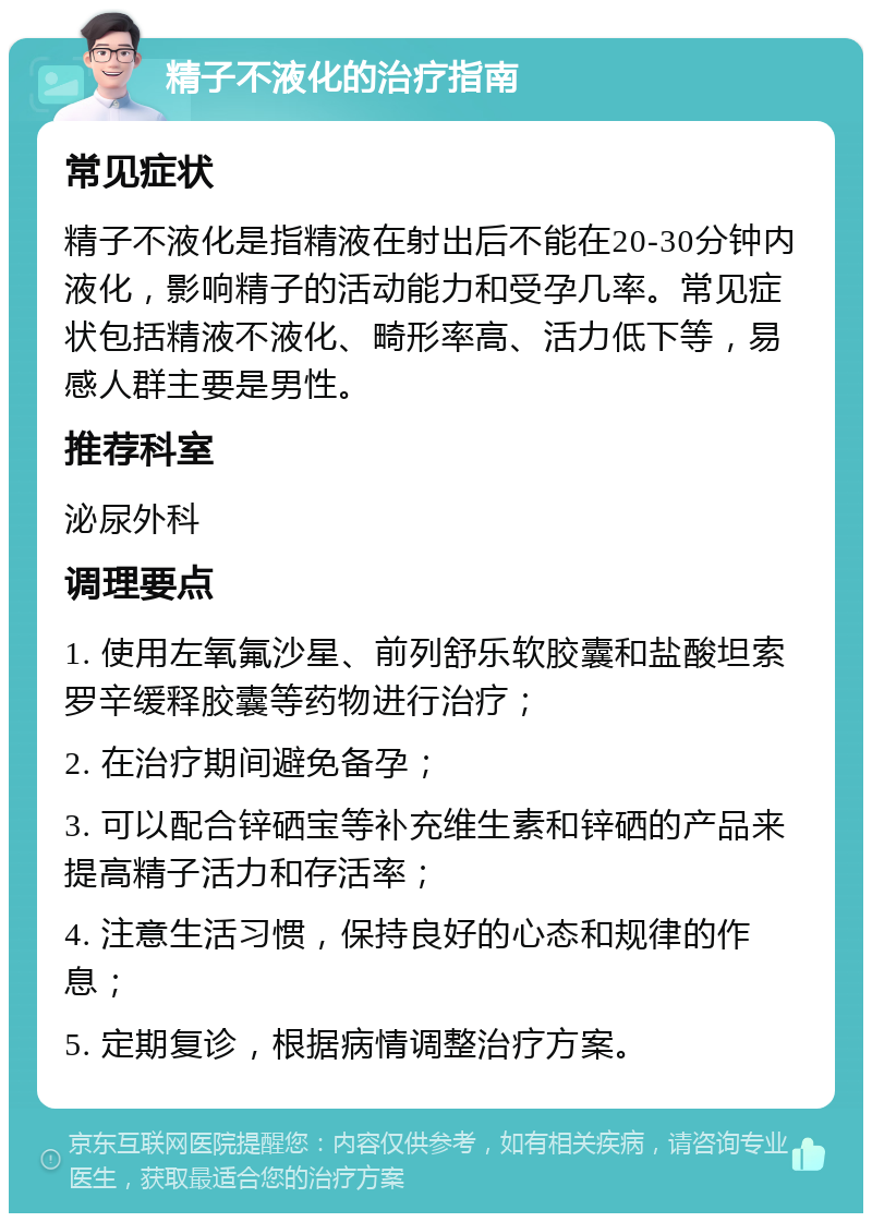 精子不液化的治疗指南 常见症状 精子不液化是指精液在射出后不能在20-30分钟内液化，影响精子的活动能力和受孕几率。常见症状包括精液不液化、畸形率高、活力低下等，易感人群主要是男性。 推荐科室 泌尿外科 调理要点 1. 使用左氧氟沙星、前列舒乐软胶囊和盐酸坦索罗辛缓释胶囊等药物进行治疗； 2. 在治疗期间避免备孕； 3. 可以配合锌硒宝等补充维生素和锌硒的产品来提高精子活力和存活率； 4. 注意生活习惯，保持良好的心态和规律的作息； 5. 定期复诊，根据病情调整治疗方案。