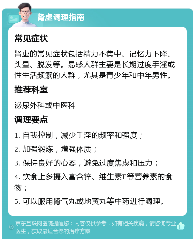 肾虚调理指南 常见症状 肾虚的常见症状包括精力不集中、记忆力下降、头晕、脱发等。易感人群主要是长期过度手淫或性生活频繁的人群，尤其是青少年和中年男性。 推荐科室 泌尿外科或中医科 调理要点 1. 自我控制，减少手淫的频率和强度； 2. 加强锻炼，增强体质； 3. 保持良好的心态，避免过度焦虑和压力； 4. 饮食上多摄入富含锌、维生素E等营养素的食物； 5. 可以服用肾气丸或地黄丸等中药进行调理。