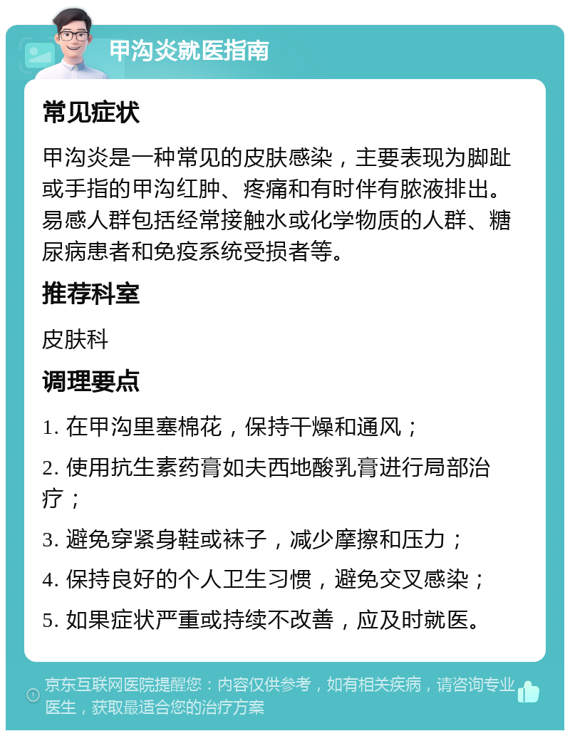 甲沟炎就医指南 常见症状 甲沟炎是一种常见的皮肤感染，主要表现为脚趾或手指的甲沟红肿、疼痛和有时伴有脓液排出。易感人群包括经常接触水或化学物质的人群、糖尿病患者和免疫系统受损者等。 推荐科室 皮肤科 调理要点 1. 在甲沟里塞棉花，保持干燥和通风； 2. 使用抗生素药膏如夫西地酸乳膏进行局部治疗； 3. 避免穿紧身鞋或袜子，减少摩擦和压力； 4. 保持良好的个人卫生习惯，避免交叉感染； 5. 如果症状严重或持续不改善，应及时就医。