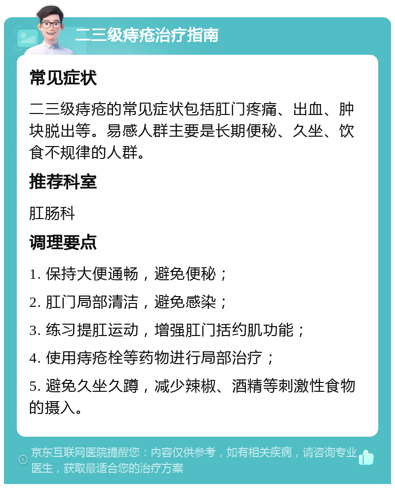 二三级痔疮治疗指南 常见症状 二三级痔疮的常见症状包括肛门疼痛、出血、肿块脱出等。易感人群主要是长期便秘、久坐、饮食不规律的人群。 推荐科室 肛肠科 调理要点 1. 保持大便通畅，避免便秘； 2. 肛门局部清洁，避免感染； 3. 练习提肛运动，增强肛门括约肌功能； 4. 使用痔疮栓等药物进行局部治疗； 5. 避免久坐久蹲，减少辣椒、酒精等刺激性食物的摄入。