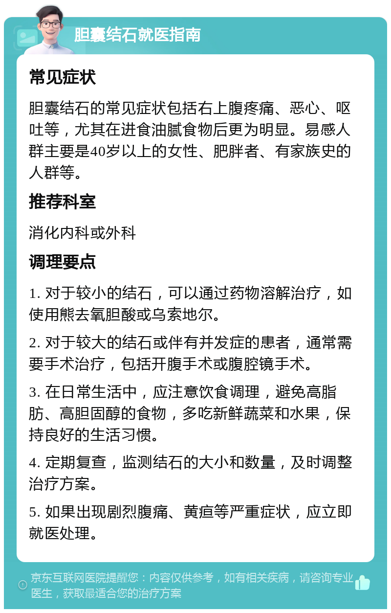 胆囊结石就医指南 常见症状 胆囊结石的常见症状包括右上腹疼痛、恶心、呕吐等，尤其在进食油腻食物后更为明显。易感人群主要是40岁以上的女性、肥胖者、有家族史的人群等。 推荐科室 消化内科或外科 调理要点 1. 对于较小的结石，可以通过药物溶解治疗，如使用熊去氧胆酸或乌索地尔。 2. 对于较大的结石或伴有并发症的患者，通常需要手术治疗，包括开腹手术或腹腔镜手术。 3. 在日常生活中，应注意饮食调理，避免高脂肪、高胆固醇的食物，多吃新鲜蔬菜和水果，保持良好的生活习惯。 4. 定期复查，监测结石的大小和数量，及时调整治疗方案。 5. 如果出现剧烈腹痛、黄疸等严重症状，应立即就医处理。